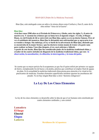 BIAN QUE [Padre De La Medicina Tracional]
Bian Que, está catalogado como un sabio a la misma altura como Confucio y Sun Zi, autor de la
obra militar “Artes de la Guerra”.
Bian Que:
vivía hace unos 2500 años en el Período de Primavera y Otoño, entre los siglos 3 y 8 antes de
nuestra era. Y cuentan las crónicas que su fama tuvo el siguente origen : Un día, el Duque
Huan, rey del Estado de Qi se entrevistó con Bian Que, quien ya era un doctor famoso. Pero al
ver el semblante del monarca, Bian Que le dictaminó una enfermedad que se agravaría si no
se trataba a tiempo. Sin embargo, el rey se burló de la advertencia de Bian Que, diciendo que
se encontraba de la mejor forma y que los doctores tenían manía de tratar a la gente sana
para realizar su fama. Unos días después, el rey cayó enfermo y falleció.
A partir de este hecho, Bian Que fue considerado padre de la medicina tradicional china, y
creador de los cuatro métodos de diagnosis de la medicina tradicional china, que son : la
observación, la auscultación y la olfacción, la interrogación, y la toma del pulso.
Se cuenta que su mayor pericia fue la acupuntura ya que fue él quien utilizó por primera vez agujas
de hierro, reemplazando los de hueso y de piedra, práctica que contribuyó al empleo final de agujas
de plata. En la actualidad la medicina tradicional china presta poca atención a la virtud en los
practicantes de medicina. Enseñan elementos superficiales mientras ignoran las enseñanzas del
pasado. Ya no hay ningún Bian Que u otros “doctores milagrosos”.
La Ley De Los Cinco Elementos
La ley de los cinco elementos se desarrolla sobre la idea de que el ser humano está constituido por
cuatro elementos cardinales, y uno central:
Lamadera
El fuego
Elmetal
Elagua
Latierra
Meridianos De ACupuntura
29
 