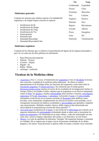 Síndromes generales
Conjunto de síntomas que señalan respecto a la totalidad del
organismo y de ningún órgano concreto en especial.
• Insuficiencia de Qi
• Insuficiencia de Sangre
• Insuficiencia de Yang
• Insuficiencia de Yin
• Estancamiento
• Plenitud-Calor
• Humedad-Mucosidad
• Humedad-Mucosidad-Calor
Síndromes orgánicos
Conjunto de los síntomas que se refieren a la perturbación de alguno de los órganos principales y
que a la vez cada uno de ellos gobierna un sentimiento:
• Bazo-Páncreas preocupación
• Pulmón - Tristeza
• Corazón - Alegria
• Hígado - Ira
• Riñón - Miedo
• estómago - confusión
Técnicas de la Medicina china
• Acupuntura china y coreana: el tratamiento por acupuntura es hoy en Occidente la técnica
más conocida y aceptada de la medicina china tradicional . Su efecto se explica
aparentemente en la fisiología china; las funciones del organismo, como actúa sobre la
circulación sanguínea, el sistema nervioso y las sustancias que el cuerpo genera
(hormonas,ácidos,toxinas etcétera.)A través de los resultados de investigaciones hechas en
Europa, China y los Estados Unidos, sabemos que la acupuntura es un efectivo tratamiento
contra el dolor, las alergias y muchas enfermedades tanto internas o externas; neurológicas,
endocrinas, de la piel, musculares, o articulares; incluyendo el asma y el colon irritable,
utilizándose al día de hoy en un numero creciente de Hospitales tanto públicos como
privados, como tratamiento complementario de eficacia en muchos casos probada; con el
consiguiente incremento de médicos occidentales y universidades que aprenden o imparten
esto conocimientos. Multiples estudios clinicos, doble ciegos no han demostrada una
efectividad de la acupuntura por encima del efecto placebo[1] [2]
• Auriculoterapia (acupuntura de la oreja): es una forma de la reflexología que consiste en el
supuesto tratamiento de enfermedades estimulando donde se aduce que se encuentran los
puntos de acupuntura o de tratamiento,en la oreja; reflejos ; cada uno relacionado con una
zona, área, víscera u órgano; específicos del cuerpo, y sus funciones, no solo físicas .
• Shiatsu: es el arte de equilibrar las diferentes "energías" del organismo humano y aumentar
su vitalidad, ello se supone que se logra a través de presiones moduladas de los dedos
pulgares y las manos. Estas presiones se aplican sobre el cuerpo y muchas veces coinciden
Yin Yang
Condensado Expandido
Oscuro Claro
Femenino Masculino
Frío Caliente
Negativo Positivo
Húmedo Seco
Reposo Movimiento
Cerrado Abierto
Físico Energético
Luna Sol
Nutrición Trasformación
5
 