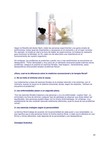 Según la filosofía del doctor Bach, todas las personas experimentan una gama amplia de
sentimientos, todos igual de importantes y necesarios en el momento y en el lugar correcto.
Por ejemplo: el miedo es vital a la hora de hablar de supervivencia; la tristeza es necesaria
para reconocer la felicidad; en fin, cada uno de ellos tiene una importancia en el
funcionamiento de nuestro organismo.
Sin embargo, los problemas se presentan cuando uno o mas sentimientos se encuentran en
desequilibrio. "Tener demasiado u muy poco de un elemento emocional puede traernos serios
problemas -asegura la experta en esencias florales, Yael Szapiro-. Generalmente, estos
desequilibrios emocionales desatan problemas físicos".
¿Pero, cual es la diferencia entre la medicina convencional y la terapia floral?
1. No se trata el síntoma sino la causa.
Los tratamientos a base de esencias florales no le prestan atención a los síntomas; por el
contrario, buscan la causa en el sistema emocional, donde, según los expertos, "siempre se
encuentra el problemas".
2. Las enfermedades pasan a un segundo plano.
"Con las esencias florales tratamos a las personas y no a la enfermedad -.explica Yael-. Lo
primordial a la hora de eliminar cualquier tipo de patología es observar que áreas deben ser
equilibradas. Dos personas pueden llegar con la misma sintomatología; sin embargo, muy
posiblemente las dos recibirán esencias totalmente diferentes, pues la causa de sus problemas
varias".
3. Las esencias trabajan según la personalidad.
La técnica floral trabaja de acuerdo con la personalidad de cada quien y sus necesidades. Lo
que significa que si dos personas toman la misma esencia floral, a cada una le afectara en una
forma y ritmos diferentes; todo depende de la personalidad y sus desequilibrios.
Consejos Gratuitos
60
 