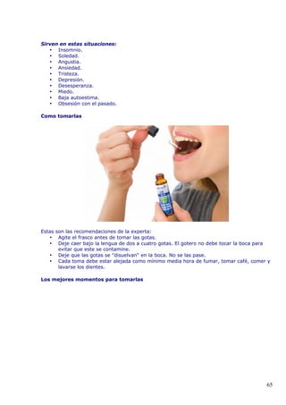 Sirven en estas situaciones:
• Insomnio.
• Soledad.
• Angustia.
• Ansiedad.
• Tristeza.
• Depresión.
• Desesperanza.
• Miedo.
• Baja autoestima.
• Obsesión con el pasado.
Como tomarlas
Estas son las recomendaciones de la experta:
• Agite el frasco antes de tomar las gotas.
• Deje caer bajo la lengua de dos a cuatro gotas. El gotero no debe tocar la boca para
evitar que este se contamine.
• Deje que las gotas se "disuelvan" en la boca. No se las pase.
• Cada toma debe estar alejada como mínimo media hora de fumar, tomar café, comer y
lavarse los dientes.
Los mejores momentos para tomarlas
65
 