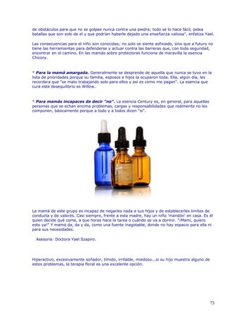 de obstáculos para que no se golpee nunca contra una piedra; todo se lo hace fácil, pelea
batallas que son solo de el y que podrían haberle dejado una enseñanza valiosa", enfatiza Yael.
Las consecuencias para el niño son conocidas; no solo se siente asfixiado, sino que a futuro no
tiene las herramientas para defenderse y actuar contra las barreras que, con toda seguridad,
encontrar en el camino. En las mamás sobre protectoras funciona de maravilla la esencia
Chicory.
* Para la mamá amargada. Generalmente se desprende de aquella que nunca se tuvo en la
lista de prioridades porque su familia, esposos e hijos la ocuparon toda. Ella, algún día, les
recordara que "se mato trabajando solo para ellos y así es como me pagan". La esencia que
cura este desequilibrio es Willow.
* Para mamás incapaces de decir "no". La esencia Century es, en general, para aquellas
personas que se echan encima problemas, cargas y responsabilidades que realmente no les
componen, básicamente porque a todo y a todos dicen "si".
La mamá de este grupo es incapaz de negarles nada a sus hijos y de establecerles limites de
conducta y de valores. Casi siempre, frente a esta madre, hay un niño 'mandón' en casa. Es él
quien decide qué come, a que horas hace la tarea o cuándo se va a dormir. "¡Mami, quiero
esto ya!" Y mamá da, da y da, como una fuente inagotable, donde no hay espacio para ella ni
para sus necesidades.
Asesoria: Doctora Yael Szapiro.
Hiperactivo, excesivamente soñador, tímido, irritable, miedoso...si su hijo muestra alguno de
estos problemas, la terapia floral es una excelente opción.
73
 