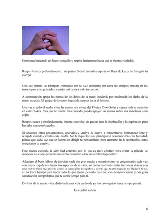 Comienza buscando un lugar tranquilo y respira lentamente hasta que te sientas relajad@.
Respira lenta y profundamente... sin prisas. Siente como la respiración llena de Luz y de Energías tu
cuerpo.
Una vez sientas tus Energías Alineadas con la Luz comienza por darte un enérgico masaje en las
manos para energetizarlas y enviar así calor a todo tu cuerpo.
A continuación apoya las puntas de los dedos de la mano izquierda por encima de los dedos de la
mano derecha. El pulgar de la mano izquierda apunta hacia el interior.
Una vez creado el mudra sitúa las manos a la altura del Chakra Plexo Solar y centra toda tu atención
en este Chakra. Para que te resulte más cómodo puedes apoyar las manos sobre una almohada o un
cojín.
Respira suave y profundamente, intenta controlar las pausas tras la inspiración y la espiración para
hacerlas algo prolongadas.
Si aparecen otros pensamientos, apártalos y vuelve de nuevo a concentrarte. Permanece libre y
relajado cuando ejercites este mudra. No te inquietes si al principio te desconcentras con facilidad,
piensa que cada vez que te fuerzas en dirigir tu pensamiento para centrarte en la respiración, estás
ejercitando tu cerebro.
Este mudra estimula la actividad cerebral, por lo que es muy efectivo para evitar la pérdida de
memoria así como presenta un efecto calmante sobre un cerebro hiperactivo.
Adquiere el buen hábito de ejercitar cada día este mudra y notarás como te concentrarás cada vez
con mayor rapidez en todos los aspectos de tu vida, así como realizarás todas tus tareas diarias con
una mayor fluidez, sentirás como la sensación de agobio y estrés que te producía el no llegar a todo,
el no tener tiempo para hacer todo lo que tenías pensado realizar, van desapareciendo y con gran
satisfacción comprobarás que te sobra tiempo para ti.
Disfruta de tu nueva vida, disfruta de una vida en donde ya has conseguido tener tiempo para ti.
Un cordial saludo
8
 