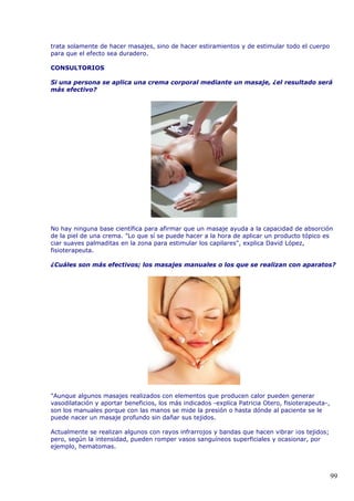 trata solamente de hacer masajes, sino de hacer estiramientos y de estimular todo el cuerpo
para que el efecto sea duradero.
CONSULTORIOS
Si una persona se aplica una crema corporal mediante un masaje, ¿el resultado será
más efectivo?
No hay ninguna base científica para afirmar que un masaje ayuda a la capacidad de absorción
de la piel de una crema. "Lo que sí se puede hacer a la hora de aplicar un producto tópico es
ciar suaves palmaditas en la zona para estimular los capilares", explica David López,
fisioterapeuta.
¿Cuáles son más efectivos; los masajes manuales o los que se realizan con aparatos?
"Aunque algunos masajes realizados con elementos que producen calor pueden generar
vasodilatación y aportar beneficios, los más indicados -explica Patricia Otero, fisioterapeuta-,
son los manuales porque con las manos se mide la presión o hasta dónde al paciente se le
puede nacer un masaje profundo sin dañar sus tejidos.
Actualmente se realizan algunos con rayos infrarrojos y bandas que hacen vibrar ¡os tejidos;
pero, según la intensidad, pueden romper vasos sanguíneos superficiales y ocasionar, por
ejemplo, hematomas.
99
 