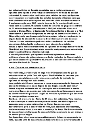 Um estudo clínico no Canadá constatou que o maior consumo de
lignanas está ligado a uma redução considerável no risco de câncer
colorretal. E, em estudos realizados com células de cólo, as lignanas
interromperam o crescimento das células tumorais e fizeram com que
elas cometessem o que só pode ser descrito como suicídio em massa.
A suplementação com SDG reduziu tumres de forma significativa em
ratos com melanoma. O número médio de tumores no grupo de controle
foi 62 vezes e no grupo que recebeu o SDG, foi a metade disso. Até
mesmo a Clínica Mayo, a Sociedade Americana Contra o Câncer e o FDA
reconhecem o poder das lignanas de linhaça no combate ao câncer. A
Clínica Mayo diz que lignanas de linhaça podem inibir o crescimento de
alguns tipos de câncer de mama e a Sociedade Americana Contra o
Câncer cita um estudo no qual a taxa de crescimento de células
cancerosas foi reduzida em homens com câncer de próstata.
Talvez o apoio mais surpreendente às lignanas de linhaça tenha vindo do
FDA (Food and Drug Adminstration, agência norte-americana que regula
produtos alimenticios e farmacêuticos).
A instituição afirmou que lignanas de linhaça possuem atividades
antitumoral que são potencialmente a fonte mais rica de fitoestrogênio e
que sua habilidade significativa de previnir o câncer é reconhecida pelo
Instituto Nacional do Câncer.
A HISTÓRIA DE UM SOBREVIVENTE
Pessoalmente, acredito que há algo mais impressionante do que os
estudos sobre os quais falei até agora. São histórias de pessoas que
mudaram completamente de vida como resultado da inclusão de
lignanas de linhaça em suas dietas.
Uma mulhjer de 52 anos começou a tomar o concentrado de lignanas de
casca de linmaça dois anos depois de ser diagnosticada com tumor
ósseo. Naquele momento ela só conseguia andar de muletas e sentia
muita dor. Depois de apenas um mês consumindo as lignanas, ela parou
de tomar o remedio para dor, largou as muletas e percebeu que seu nível
de energia voltava ao normal.
Também há a história de Tony, de 84 anos. Em setembro, Tony recebeu
a notícia de que o câncer de seu pulmão estava em um estágio tão
avançado que ele não estaria vivo no Natal. Sua nora estava
desconsolada, pois o casamento da filha, que ocorreria em dezembro,
seria um evento muito triste sem a presença de Tony. Ela ficou sabendo
do concentrado de lignanas de casca de linhaça por meio de um amigo e
os enviou para o sogro.
Em dezembro, ele era um dos convidados mais felizes no casamento da
neta. Quando uma de suas médicas descobriu que ele estava tratando o
 