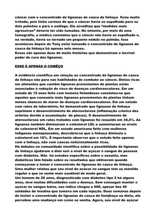 câncer com o concentrado de lignanas de casca de linhaça ficou muito
irritada, pois tinha certeza de que o câncer havia se espalhado para os
dois pulmões e para o esôfago. Ela acreditaa que “medidas mais
agressivas” deveria ter sido tomadas. No entanto, por meio de uma
tomografia, a médica constatou que o câncer não havia se espalhado e,
na verdade, havia se tornado um pequeno nódulo no pulmão. Isso
aconteceu depois de Tony estar tomando o concentrado de lignanas de
casca de linhaça há apenas seis meses.
Essas são apenas duas de muits histórias que demonstram o incrível
poder de cura das lignanas.
ESSE É APENAS O COMÊÇO
ESSE É APENAS O COMÊÇO
ESSE É APENAS O COMÊÇO
A evidência científica em relação ao concentrado de lignanas de casca
de linhaça não para nas habilidades de combate ao câncer. Dietas ricas
em alimentos que contêm lignanas provenientes de plantas estão
associadas à redução do risco de doenças cardiovasculares. Em um
estudo de 12 anos feito com homens finlandeses constatou-se que
aqueles que consumia mais lignanas provenientes de plantas tinham
menos chances de morer de doenças cardiovasculares. Em um estudo
com ratos de laboratório, foi demonstrado que lignanas de linhaça
suprimem o desenvolvimento de aterosclarose (inflamação crônica das
artérias devido à acumulação de placas). O desenvolvimento de
aterosclerose em ratos tratados com lignanas foi resuzido em 34,4%. As
lignanas também diminuiram o colesterol LDL e aumentaram os níveis
de colesterol HDL. Em um estudo americano feito com mulheres
indígenas menopausadas, descobriu-se que a linhaça diminuia o
colesterol em 10%. É importante observar que o estudo feito apenas
com a linhaça, não com cascas nuticionalmente ricas.
Há debates na comunidade eientífica sobre a possibilidade de lignanas
de linhaça ajudarem a dimi nuir o nível de açúcar n sangue de pessoas
com diabetes. Não há estudos específicos sobre o assunto, mas
diabéticos têm falado sobre os resultados que obtiveram quando
começaram a tomar o concentrato de lignanas de casca de linhaça.
Uma mulher relatou que seu nível de acúcar no sangue tem se mantido
regular e que se sente mais saudável de modo geral.
Um homem de 26 anos, diagnosticado com diabetes tipo 2 há alguns
anos, teve muitas dificuldades com a doença. Sem conseguir manter o
açúcar no sangue baixo, seu índice chegou a 600, apesar das 40
unidades de insulina que tomava em cada injeção. Duas semanas depois
de incluir o concentrado de lignanas de casca de linmjhaça na dieta, ele
percebeu uma mudança em como se sentia. Agora, seu nível de açúcar
 