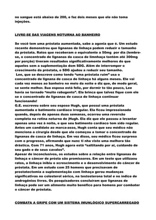 no sangue está abaixo de 200, e faz dois meses que ele não toma
injeções.
LIVRE-SE DAS VIAGENS NOTURNA AO BANHEIRO
Se você tem uma próstata aumentada, sabe a agonia que é. Um estudo
recente demonstrou que lignanas de linhaça podem reduzir o tamanho
da próstata. Ratos que receberam o equivalente a 50mg por dia (lembre-
se, o concentrado de lignanas da casca de limnhaça tontém até 300mg
por porção) tiveram resultados significativamente melhores do que
aqueles sem a suplementação dom SDG. Além de interromper o
crescimento da próstata, o SDG ajudou a reduzir seu tamanho.
Lee, que se descreve como tendo “uma próstata ruim” usa o
concentrado de lignana de casca de linhaça há alguns meses. Ele vai
cada vez menos ao banheiro no meio da noite e diz que, de modo geral,
se sente melhor. Sua esposa está feliz, por dormir to tão pouco, Lee
havia se tornado “muito rabugento”. Ela brinca que talvez fique com ele
se o concentrado de lignanas de casca de linhaça continuar
funcionando!
G.E. escreveu sobre seu esposo Hugh, que possui uma próstata
aumentada e batimento cardíaco irregular. Ela ficou impressionada
quando, depois de apenas duas semanas, ocorreu uma reversão
completa na rotina noturna de |Hugh. Ela diz que ele passou a levantar
apenas uma vez à noite, e que seu batimento cardíaco tem sido regular.
Antes um candidato ao marca-asso, Hugh conta que seu médico não
menciona a cirurgia desde que ele começou a tomar o concentrado de
lignanas de casca de linhaça. Em vez disso, seu médico ficou surpreso
com o progresso, afirmando que nunc ti nha visto uma melhora tão
drástica. Com 71 anos, Hugh agora está “saltitando por ai, cuidando de
seu gado e de seus cavalos”.
Apesar de inconclusivos, os estudos sobre a relação entre lignanas de
linhaça e câncer de prósta são promissores. Em um teste que utilizaou
ratos, a linhaça inibiu o xcrescimento e o desenvolvimento do câncer de
próstata. Em um estudo com 25 homens que precisavam de
prostatectomia a suplementação com linhaça gerou mudanças
significativas no colesterol sérico, na testosterona total e no índice de
androgênios livres. Os pesquisadores concluíram que lignanas de
linhaça pode ser um alimento muito benéfico para homens por combater
o câncer de próstata.
COMBATA A GRIPE COM UM SISTEMA IMUNLÓGICO SUPERCARREGADO
 