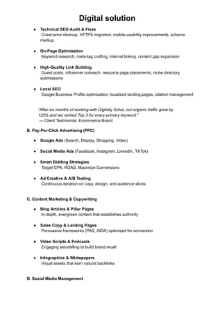 Digital solution
●​ Technical SEO Audit & Fixes​
Crawl-error cleanup, HTTPS migration, mobile-usability improvements, schema
markup​
●​ On-Page Optimization​
Keyword research, meta-tag crafting, internal linking, content gap expansion​
●​ High-Quality Link Building​
Guest posts, influencer outreach, resource page placements, niche directory
submissions​
●​ Local SEO​
Google Business Profile optimization, localized landing pages, citation management​
“After six months of working with Digitally Solve, our organic traffic grew by
120% and we ranked Top 3 for every primary keyword.”​
— Client Testimonial, Ecommerce Brand
B. Pay-Per-Click Advertising (PPC)
●​ Google Ads (Search, Display, Shopping, Video)​
●​ Social Media Ads (Facebook, Instagram, LinkedIn, TikTok)​
●​ Smart Bidding Strategies​
Target CPA, ROAS, Maximize Conversions​
●​ Ad Creative & A/B Testing​
Continuous iteration on copy, design, and audience slices​
C. Content Marketing & Copywriting
●​ Blog Articles & Pillar Pages​
In-depth, evergreen content that establishes authority​
●​ Sales Copy & Landing Pages​
Persuasive frameworks (PAS, AIDA) optimized for conversion​
●​ Video Scripts & Podcasts​
Engaging storytelling to build brand recall​
●​ Infographics & Whitepapers​
Visual assets that earn natural backlinks​
D. Social Media Management
 
