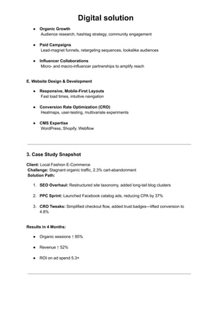 Digital solution
●​ Organic Growth​
Audience research, hashtag strategy, community engagement​
●​ Paid Campaigns​
Lead-magnet funnels, retargeting sequences, lookalike audiences​
●​ Influencer Collaborations​
Micro- and macro-influencer partnerships to amplify reach​
E. Website Design & Development
●​ Responsive, Mobile-First Layouts​
Fast load times, intuitive navigation​
●​ Conversion Rate Optimization (CRO)​
Heatmaps, user-testing, multivariate experiments​
●​ CMS Expertise​
WordPress, Shopify, Webflow​
3. Case Study Snapshot
Client: Local Fashion E-Commerce​
Challenge: Stagnant organic traffic, 2.3% cart-abandonment​
Solution Path:
1.​ SEO Overhaul: Restructured site taxonomy, added long-tail blog clusters​
2.​ PPC Sprint: Launched Facebook catalog ads, reducing CPA by 37%​
3.​ CRO Tweaks: Simplified checkout flow, added trust badges—lifted conversion to
4.8%​
Results in 4 Months:
●​ Organic sessions ↑ 85%​
●​ Revenue ↑ 52%​
●​ ROI on ad spend 5.3×​
 