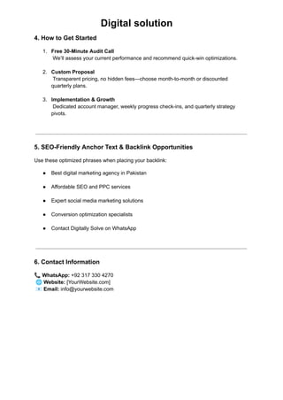 Digital solution
4. How to Get Started
1.​ Free 30-Minute Audit Call​
We’ll assess your current performance and recommend quick-win optimizations.​
2.​ Custom Proposal​
Transparent pricing, no hidden fees—choose month-to-month or discounted
quarterly plans.​
3.​ Implementation & Growth​
Dedicated account manager, weekly progress check-ins, and quarterly strategy
pivots.​
5. SEO-Friendly Anchor Text & Backlink Opportunities
Use these optimized phrases when placing your backlink:
●​ Best digital marketing agency in Pakistan​
●​ Affordable SEO and PPC services​
●​ Expert social media marketing solutions​
●​ Conversion optimization specialists​
●​ Contact Digitally Solve on WhatsApp​
6. Contact Information
📞WhatsApp: +92 317 330 4270​
🌐Website: [YourWebsite.com]​
📧Email: info@yourwebsite.com
 
