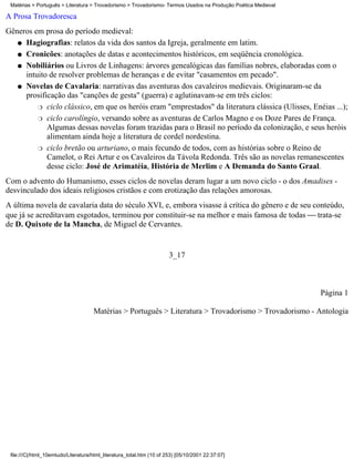 Matérias > Português > Literatura > Trovadorismo > Trovadorismo- Termos Usados na Produção Poética Medieval

A Prosa Trovadoresca
Gêneros em prosa do período medieval:
   q Hagiografias: relatos da vida dos santos da Igreja, geralmente em latim.

   q Cronicões: anotações de datas e acontecimentos históricos, em seqüência cronológica.

   q Nobiliários ou Livros de Linhagens: árvores genealógicas das famílias nobres, elaboradas com o
     intuito de resolver problemas de heranças e de evitar "casamentos em pecado".
   q Novelas de Cavalaria: narrativas das aventuras dos cavaleiros medievais. Originaram-se da
     prosificação das "canções de gesta" (guerra) e aglutinavam-se em três ciclos:
         r ciclo clássico, em que os heróis eram "emprestados" da literatura clássica (Ulisses, Enéias ...);

         r ciclo carolíngio, versando sobre as aventuras de Carlos Magno e os Doze Pares de França.
            Algumas dessas novelas foram trazidas para o Brasil no período da colonização, e seus heróis
            alimentam ainda hoje a literatura de cordel nordestina.
         r ciclo bretão ou arturiano, o mais fecundo de todos, com as histórias sobre o Reino de
            Camelot, o Rei Artur e os Cavaleiros da Távola Redonda. Três são as novelas remanescentes
            desse ciclo: José de Arimatéia, História de Merlim e A Demanda do Santo Graal.
Com o advento do Humanismo, esses ciclos de novelas deram lugar a um novo ciclo - o dos Amadises -
desvinculado dos ideais religiosos cristãos e com erotização das relações amorosas.
A última novela de cavalaria data do século XVI, e, embora visasse à crítica do gênero e de seu conteúdo,
que já se acreditavam esgotados, terminou por constituir-se na melhor e mais famosa de todas  trata-se
de D. Quixote de la Mancha, de Miguel de Cervantes.


                                                                       3_17



                                                                                                               Página 1

                                     Matérias > Português > Literatura > Trovadorismo > Trovadorismo - Antologia




 file:///C|/html_10emtudo/Literatura/html_literatura_total.htm (10 of 253) [05/10/2001 22:37:07]
 