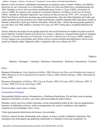 Matérias > Português > Literatura > Trovadorismo > Trovadorismo- Termos Usados na Produção Poética Medieval

Retorna ao Rio de Janeiro, trabalhando intensamente na imprensa, para se manter. Publica, em folhetim,
Memórias de um Condenado, na A Gazetinha e Mistério da Tijuca na Folha Nova, simultaneamente em
1882. Editados os livros, têm seus títulos modificados para Condessa Vésper (1902) e Girândola de
Amores (1900). No entanto, esses romances se mostram inferiores a O Mulato. Com Casa de Pensão
(1884) - baseado na "Questão Capistrano" que ocorrera no Rio nos anos de 1876 - 1877, na casa de D.
Júlia Clara Pereira, professora de piano que aceita pensionistas, entre eles João Capistrano da Cunha, que
acaba mantendo um caso amoroso com a filha da professora, também chamada Júlia Capistrano; levado ao
tribunal e absolvido é morto por Antonio Alexandre, irmão de Júlia - Aluísio dá uma guinada qualitativa
em suas obras. Em 1885, publica o romance O Coruja, em 1897 é eleito para a Academia Brasileira de
Letras.
Aluísio elaborou um projeto de um grande painel da vida social brasileira aos moldes do painel social de
Eça de Queirós. O painel chamar-se-ia Brasileiros Antigos e Modernos e do qual fariam parte os seguintes
romances: A Família Brasileira; O Felizardo; A Loureira; A Bola Preta e O Cortiço (1890). Apenas O
Cortiço chegou a ser concretizado, pois Aluísio trocou a carreira literária pela diplomacia. Serviu como
cônsul na Espanha, Japão, Inglaterra, Itália e Argentina onde veio a falecer em 1913.




                                                                                                               Página 6

          Matérias > Português > Literatura > Realismo e Naturalismo > Realismo e Naturalismo - Conceito

Obras
Romances Românticos: Uma Lágrima de Mulher, 1880; Mistérios da Tijuca (ou Girândola dos Amores),
1882; Memórias de Um Condenado (ou Condessa Vésper), 1882; Filomena Borges, 1884; A Mortalha de
Alzira, 1894.
Romances Naturalistas: O Mulato, 1881; Casa de Pensão, 1884; O Coruja, 1885; O Homem, 1887; O
Cortiço, 1890; O Livro de Uma Sogra, 1895.
Escreveu ainda: conto, teatro e crônica.
Características Principais
Sua produção literária mescla o Romantismo e o Realismo-Naturalismo. Por um lado, escrevia porque
apreciava a literatura e as artes e, por outro, pela necessidade de sobrevivência.
Romance social: nos livros melhor realizados, revela extraordinário poder de dar vida aos agrupamentos
humanos, às habitações coletivas, onde os protagonistas vão, social e econômica e dos impulsos
irreprimíveis da sexualidade, taras e vícios.
Visão rigorosamente determinista do homem e da sociedade.
Utilizou a técnica do tipo, deformando, pelo exagero, os traços, criando verdadeiras caricaturas. Não
conseguiu criar personagens que pudessem transcender às condições sociais que as geraram. As


 file:///C|/html_10emtudo/Literatura/html_literatura_total.htm (100 of 253) [05/10/2001 22:37:09]
 