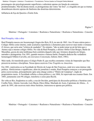 Matérias > Português > Literatura > Trovadorismo > Trovadorismo- Termos Usados na Produção Poética Medieval

personagens são psicologicamente superficiais e subsistem apenas em função de contextos
predeterminados. Não há drama moral, os protagonistas são vistos "de fora", e a tragédia em que as tramas
desembocam decorre apenas do fatalismo das doutrinas deterministas.
Influência de Eça de Queirós e Émile Zola.




                                                                                                               Página 7

          Matérias > Português > Literatura > Realismo e Naturalismo > Realismo e Naturalismo - Conceito


Raul Pompéia, vida e obra
Raul Pompéia nasceu em Jacuencangá (Angra dos Reis, R.J), no ano de 1863. Aos 10 anos entrou para o
Colégio Abílio como interno, onde acumulou experiência e elementos para escrever mais tarde o romance
O Ateneu, que seria uma "crônica de saudades". No entanto, "não se pode tomar ao pé da letra que o
Ateneu seja o mesmo colégio Abílio. Na vida de Raul Pompéia, o diretor Abílio César Borges, Barão de
Macaúbas, gozou de uma lembrança bem contrária daquele ódio que Aristarco desperta em Sérgio,
narrador e protagonista. Em 1891, quando morreu o famoso barão, Pompéia dedicou-lhe verdadeira
homenagem"(Mário Curvello, em Literatura Comentada, Editora Abril, 1981).
Mais tarde, foi transferido para o Colégio Pedro II, que recebia constantes visitas do Imperador que lhes
prescrevia normas e disciplinas. Nessa época escreveu Uma Tragédia na Amazônia.
Em 1881, matriculou-se na Faculdade de Direito do Largo de São Francisco, onde teve uma intensa vida
política. Abolicionista e republicano, além de jornalista e orador, Raul Pompéia começou a ser perseguido
pelos escravocratas, principalmente após uma charge contra o "Diário de Campinas", órgão de
proprietários rurais. A Faculdade refletia o clima político e, em 1884, foi reprovado nos exames finais. Em
1885, juntamente com 94 colegas, transferiu o curso para Recife.
De volta ao Rio, freqüentou os cafés, a rua do Ouvidor, participou de discussões políticas e literárias com
Coelho Neto, Aluísio Azevedo, Luís Murat, Olavo Bilac, Machado de Assis, Capistrano de Abreu... A
partir de 1891, não escreveu mais obras literárias, interessou-se apenas por política.




                                                                                                               Página 8

          Matérias > Português > Literatura > Realismo e Naturalismo > Realismo e Naturalismo - Conceito




 file:///C|/html_10emtudo/Literatura/html_literatura_total.htm (101 of 253) [05/10/2001 22:37:09]
 