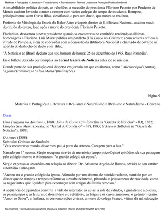 Matérias > Português > Literatura > Trovadorismo > Trovadorismo- Termos Usados na Produção Poética Medieval

A instabilidade política do país, as rebeliões, a sucessão do presidente Floriano Peixoto por Prudente de
Morais acabam levando o autor a romper com vários colegas do tempo de estudante. Rompeu,
principalmente, com Olavo Bilac, desafiando-o para um duelo, que nunca se realizou.
Professor de Mitologia da Escola de Belas-Artes e depois diretor da Biblioteca Nacional, acabou sendo
destituído do cargo, logo após a morte do presidente Floriano Peixoto.
Florianista, desacatou o novo presidente quando se encontrava no cemitério rendendo as últimas
homenagens a Floriano. Luís Murat publica um panfleto (Um Louco no Cemitério) com severas críticas à
atitude de Pompéia, além de concordar com a demissão da Biblioteca Nacional e chamá-lo de covarde na
questão do desfecho do duelo com Bilac.
"À Notícia e ao Brasil declaro que sou homem de honra: 25 de dezembro de 1895. Raul Pompéia".
Eis o bilhete deixado por Pompéia ao Jornal Gazeta de Notícias antes de se suicidar.
Grande parte de sua produção está dispersa em jornais em que colaborou, como " Microscópio"(contos),
"Agonia"(romance) e "Alma Morta"(meditações).




                                                                                                               Página 9

          Matérias > Português > Literatura > Realismo e Naturalismo > Realismo e Naturalismo - Conceito

Obras
Uma Tragédia no Amazonas, 1880; Jóias da Coroa (em folhetim na "Gazeta de Notícias" - RJ), 1882;
Canções Sem Metro (poesia, no "Jornal do Comércio" - SP), 1883; O Ateneu (folhetim na "Gazeta de
Notícias"), 1888.
O Ateneu (1888)
Subtítulo: Crônica de Saudades
"Vais encontrar o mundo, disse meu pai, à porta do Ateneu. Coragem para a luta."
Narrado em 1ª pessoa, Sérgio recupera através da memória (tempo psicológico) episódios de sua passagem
pelo colégio interno o Athenaeum, "o grande colégio da época".
Sérgio expressa o descrédito em relação ao diretor, Dr. Aristarco Argolo de Ramos, devido ao seu caráter
autoritário e arrogante.
"Ateneu era o grande colégio da época. Afamado por um sistema de nutrido reclame, mantido por um
diretor que de tempos a tempos reformava o estabelecimento, pintando-o jeitosamente de novidade, como
os negociantes que liquidam para recomeçar com artigos da última remessa."
A seqüência de episódios constitui a vida do internato: as aulas, a sala de estudos, a ginástica e a piscina,
os passatempos e as leituras, o dormitório e o refeitório, as brigas e os casos amorosos, o grêmio literário
"Amor ao Saber", a fanfarra, as comemorações cívicas, a morte do colega Franco, vítima da má educação

 file:///C|/html_10emtudo/Literatura/html_literatura_total.htm (102 of 253) [05/10/2001 22:37:09]
 