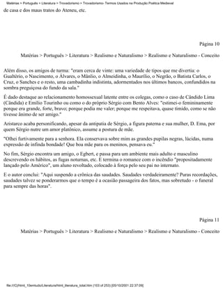 Matérias > Português > Literatura > Trovadorismo > Trovadorismo- Termos Usados na Produção Poética Medieval

de casa e dos maus tratos do Ateneu, etc.




                                                                                                               Página 10

          Matérias > Português > Literatura > Realismo e Naturalismo > Realismo e Naturalismo - Conceito

Além disso, os amigos de turma: "eram cerca de vinte: uma variedade de tipos que me divertia: o
Gualtério, o Nascimento, o Álvares, o Mânlio, o Almeidinha, o Maurílio, o Negrão, o Batista Carlos, o
Cruz, o Sanches e o resto, uma cambadinha indistinta, adormentados nos últimos bancos, confundidos na
sombra preguiçosa do fundo da sala."
É dado destaque ao relacionamento homossexual latente entre os colegas, como o caso de Cândido Lima
(Cândida) e Emílio Tourinho ou como o do próprio Sérgio com Bento Alves: "estimei-o femininamente
porque era grande, forte, bravo; porque podia me valer; porque me respeitava, quase tímido, como se não
tivesse ânimo de ser amigo."
Aristarco acaba personificando, apesar da antipatia de Sérgio, a figura paterna e sua mulher, D. Ema, por
quem Sérgio nutre um amor platônico, assume a postura de mãe.
"Olhei furtivamente para a senhora. Ela conservava sobre mim as grandes pupilas negras, lúcidas, numa
expressão de infinda bondade! Que boa mãe para os meninos, pensava eu."
No fim, Sérgio encontra um amigo, o Egbert, e passa para um ambiente mais adulto e masculino
descrevendo os hábitos, as fugas noturnas, etc. E termina o romance com o incêndio "propositadamente
lançado pelo Américo", um aluno revoltado, colocado à força pelo seu pai no internato.
E o autor conclui: "Aqui suspendo a crônica das saudades. Saudades verdadeiramente? Puras recordações,
saudades talvez se ponderarmos que o tempo é a ocasião passageira dos fatos, mas sobretudo - o funeral
para sempre das horas".




                                                                                                               Página 11

          Matérias > Português > Literatura > Realismo e Naturalismo > Realismo e Naturalismo - Conceito




 file:///C|/html_10emtudo/Literatura/html_literatura_total.htm (103 of 253) [05/10/2001 22:37:09]
 