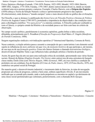 Matérias > Português > Literatura > Trovadorismo > Trovadorismo- Termos Usados na Produção Poética Medieval

Física, Química e Biologia (Lamark, 1744-1829; Pasteur, 1822-1895; Mendel, 1822-1884; Darwin,
1809-1882; Ampère, 1775-1836; Faraday, 1791-1867; dentre outros) desenvolvem-se, dando ao mundo
ocidental uma nova postura perante a natureza. Exemplo: Charles Darwin, com a Origem das Espécies
(1859) esboça a Teoria da Seleção Natural e coloca o aprimoramento progressivo das espécies
(Evolucionismo), onde destaca o "mundo europeu" como o mais desenvolvido no gráfico das civilizações.
Na Filosofia, o que se destaca é a publicação dos livros Curso de Filosofia Positiva e Sistema de Política
Positiva de Auguste Comte (1798-1857), postulando a importância da objetividade e das condições reais
para a abordagem científica: "Ver para prever" é a máxima comtiana. A Filosofia acaba por confundir-se
com a Ciência, e o próprio estudo da História e da sociedade passa a ser feito com base no critério da
observação.
No campo social e político, paralelamente à economia capitalista, ganha ênfase a idéia socialista,
difundida, principalmente por E. Proudhon (Filosofia do Progresso) e Karl Marx e F. Engels (Manifesto
do Partido Comunista, 1848).
Surgem organizações sindicais e reivindicações operárias (1ª Internacional Operária, Comuna de Paris).
Nesse contexto, a criação artística passa a assumir a concepção de que o autor/artista é um elemento social
sujeito às influências do meio ambiente em que vive, do momento histórico de que participa e, até mesmo,
de sua raça ou de sua formação genética. Esses três fatores formam o chamado determinismo biológico,
desenvolvido por Hipólito Taine e que influencia toda a produção artística e literária do período.
Assim, há quem faça da arte uso para uma realização crítica da sociedade, apresentando suas várias facetas
sociais: Honoré du Balzac (Eugênia Grandet, Pai Goriot, entre outros) nos dá uma caricatura do burguês
classe média; Émile Zola (com Thérèse Raquin, 1868; Germinal, 1885, etc) nos clarifica a condição do
proletário em seu cotidiano; Eça de Queirós (O Crime do Padre Amaro, 1875; O Primo Basílio, 1878, etc)
estabelece um painel social de Portugal.
De maneira geral, o desenvolvimento industrial, o incremento dado às ferrovias, às rotas de navegação
propiciam um clima de progresso, euforia e bem-estar, embora superficial e frívolo. É um movimento
unificado que se estende pelo mundo, onde a mola propulsora se encontra no capital e no detrimento de
uma classe social (proletariado) que culminará, posteriormente, com a chamada Belle-Époque.




                                                                                                               Página 13

          Matérias > Português > Literatura > Realismo e Naturalismo > Realismo e Naturalismo - Conceito




 file:///C|/html_10emtudo/Literatura/html_literatura_total.htm (105 of 253) [05/10/2001 22:37:09]
 