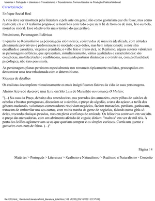 Matérias > Português > Literatura > Trovadorismo > Trovadorismo- Termos Usados na Produção Poética Medieval

Caracterização
Enfoque Social Real
A vida deve ser mostrada pela literatura e pela arte em geral, não como gostariam que ela fosse, mas como
realmente ela é. O realismo propôs-se a mostrá-la com tudo o que nela há de bom ou de mau, feio ou belo,
moral ou imoral. Esse objetivo foi mais teórico do que prático.
Pessimismo, Personagens Esféricas
Enquanto no Romantismo as personagens são lineares, construídas de maneira idealizada, com atitudes
plenamente previsíveis e padronizadas (o mocinho caça-dotes, mas bem intencionado; a mocinha
encalhada e casadeira, virgem e prendada; o vilão feio e tirano etc), no Realismo, alguns autores valorizam
as personagens esféricas, que apresentam, simultaneamente, várias qualidades e características: são
complexas, multifacetadas e conflituosas, assumindo posturas dinâmicas e evolutivas, com profundidade
psicológica, não raro pessimista.
As personagens planas persistem especialmente nos romances tipicamente realistas, preocupados em
demonstrar uma tese relacionada com o determinismo.
Riqueza de detalhes
Os realistas decompõem minuciosamente os mais insignificantes fatores da vida de suas personagens.
Aluísio Azevedo descreve uma feira em São Luís do Maranhão no romance O Mulato:
"(...) Na casa da Praça, debaixo das amendoeiras, nas porradas dos armazéns, entre pilhas de caixões de
cebolas e batatas portuguesas, discutiam-se o câmbio, o preço do algodão, a taxa do açúcar, a tarifa dos
gêneros nacionais, volumosos comentadores resolviam negócios, faziam transações, perdiam, ganhavam,
tratavam de embarrilar uns aos outros, com muita manha de gente de negócios, falando numa gíria só
deles, trocando chalaças pesadas, mas em plena confiança de amizade. Os leiloeiros contavam em voz alta
o preço das mercadorias, com um abrimento afetado de vogais; diziam: "malrais" em vez de mil réis. À
porta dos leilões aglomeravam-se os que queriam comprar e os simples curiosos. Corria um quente e
grosseiro zum-zum de feiras. (...)"




                                                                                                               Página 14

          Matérias > Português > Literatura > Realismo e Naturalismo > Realismo e Naturalismo - Conceito




 file:///C|/html_10emtudo/Literatura/html_literatura_total.htm (106 of 253) [05/10/2001 22:37:09]
 