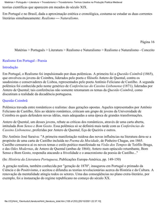 Matérias > Português > Literatura > Trovadorismo > Trovadorismo- Termos Usados na Produção Poética Medieval

teorias científicas que aparecem em meados do século XIX.
Em Portugal e no Brasil, dada a aproximação estética e cronológica, costuma-se estudar as duas correntes
literárias simultaneamente: Realismo  Naturalismo.




                                                                                                               Página 16

          Matérias > Português > Literatura > Realismo e Naturalismo > Realismo e Naturalismo - Conceito

Realismo Em Portugal - Poesia
Introdução
Em Portugal, o Realismo foi impulsionado por duas polêmicas. A primeira foi a Questão Coimbrã (1865),
que envolveu os jovens de Coimbra, liderados pelo poeta e filósofo Antero de Quental, contra os
saudosistas e conservadores de Lisboa, representados pelo poeta Antônio Feliciano de Castilho. A segunda
polêmica foi conhecida pelo nome genérico de Conferências do Cassino Lisbonense (1871), lideradas por
Antero de Quental; tais conferências não somente retomaram os temas da Questão Coimbrã, como
discutiram a realidade da decadência portuguesa.
Questão Coimbrã
Polêmica travada entre românticos e realistas: duas gerações opostas. Aqueles representados por Antônio
Feliciano de Castilho, fiéis ao ideário romântico, criticam um grupo de jovens da Universidade de
Coimbra os quais defendem novas idéias, mais adequadas a uma época de grandes transformações.
Antero de Quental, um desses jovens, rebate as críticas dos românticos, através de uma carta aberta,
intitulada Bom Senso e Bom Gosto. Essa polêmica só se definirá mais tarde com as Conferências do
Cassino Lisbonense, proferidas por Antero de Quental, Eça de Queirós e outros.
Diz Antônio José Saraiva: "A primeira manifestação ruidosa das novas influências na literatura dera-se a
propósito de uma carta de Castilho incluída no Poema da Mocidade, de Pinheiro Chagas, em 1865.
Castilho censurava aí os novos temas e estilo poético manifestado na Visão dos Tempos de Teófilo Braga,
e das Odes Modernas, de Antero de Quental (ambas de 1864); Antero num opúsculo retumbante, Bom
Senso e Bom Gosto, respondia atacando a frivolidade e o anacronismo da poesia de Castilho..."
(In: História da Literatura Portuguesa, Publicações Europa-América, pp. 149-150)
A geração realista, também conhecida por "geração de 1870", inaugurou em Portugal o primado da
Ciência e do Positivismo, e aceitou e difundiu as teorias revolucionárias acerca da História e da Cultura. A
renovação da mentalidade atingiu todos os setores. Uma das conseqüências no plano extra-literário, por
exemplo, foi a instauração do regime republicano no começo do século XX.




 file:///C|/html_10emtudo/Literatura/html_literatura_total.htm (108 of 253) [05/10/2001 22:37:10]
 