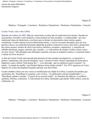 Matérias > Português > Literatura > Trovadorismo > Trovadorismo- Termos Usados na Produção Poética Medieval

Anseio da morte libertadora.
Sentimento religioso.




                                                                                                               Página 20

          Matérias > Português > Literatura > Realismo e Naturalismo > Realismo e Naturalismo - Conceito


Cesário Verde, vida e obra (1886)
Nascido em Lisboa, em 1855, filho de comerciante, Cesário não foi intelectual nem literato. Ousado em
seus poemas, inovador e anti-romântico, nunca poderia ser bem recebido - e compreendido - por uma
tradicional classe de intelectuais e escritores que se diziam revolucionários tanto estética quanto
socialmente. Cesário esperava um reconhecimento destes, e esta foi sua maior decepção, pois em seus
poemas coloca a sua experiência humana adquirida na prática comercial (e seria o que mais o distanciaria
dos outros poetas): mestres de ofício (carvoeiros, barbeiros, cavadores, carpinteiros...), utensílios de
trabalho (parafusos, pregos, marretas, pás, enxadas...), a visão prática do mundo. Cesário coloca o povo
em seus versos: "Há sobretudo uma afirmação constante com que eu simpatizo imenso: é o protesto franco
e salutar em favor do povo".
A obra de Cesário Verde está marcada pela presença de dois mundos incompatíveis, o comercial e o
poético. Juntamente com a loja de ferragem, o pai, e mesmo Cesário, faziam exportação de frutas para a
Inglaterra e para o Brasil. Num poema diz:"... a uva diavalgo / que eu embarcava para Liverpool / As
maçãs / As maçãs de espelho / que Herbert Spencer talvez tenha comido!". Em 1873, ingressou no Curso
Superior de Letras (incompleto) traçando amizade com Silva Pinto.
Cesário também coloca em seus versos as modificações da cidade de Lisboa; a respeito dos prédios que
construíam, diz: "Semelham-se a gaiolas, com viveiros, / As edificações somente emadeiradas", (...)
"Recolheste, pálida e sozinha, / À gaiola do teu terceiro andar". As chaminés das fábricas, as mulheres
operárias, floristas, costureiras. A vida noturna de Lisboa, iluminada a gás (desde 1848), teatros, casas de
confecções, etc.




                                                                                                               Página 21

          Matérias > Português > Literatura > Realismo e Naturalismo > Realismo e Naturalismo - Conceito




 file:///C|/html_10emtudo/Literatura/html_literatura_total.htm (111 of 253) [05/10/2001 22:37:10]
 