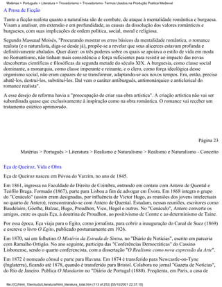 Matérias > Português > Literatura > Trovadorismo > Trovadorismo- Termos Usados na Produção Poética Medieval

A Prosa de Ficção
Tanto a ficção realista quanto a naturalista são de combate, de ataque à mentalidade romântica e burguesa.
Visam a analisar, em extensão e em profundidade, as causas da dissolução dos valores românticos e
burgueses, com suas implicações de ordem política, social, moral e religiosa.
Segundo Massaud Moisés, "Procurando mostrar os erros básicos da mentalidade romântica, o romance
realista (e o naturalista, diga-se desde já), propõe-se a revelar que seus alicerces estavam profunda e
definitivamente abalados. Quer dizer: os três poderes sobre os quais se apoiava o estilo de vida em moda
no Romantismo, não tinham mais consistência e força suficientes para resistir ao impacto das novas
descobertas científicas e filosóficas da segunda metade do século XIX. A burguesia, como classe social
dominante, a monarquia, como classe imperante e reinante, e o clero, como força ideológica desse
organismo social, não eram capazes de se transformar, adaptando-se aos novos tempos. Era, então, preciso
abatê-los, destruí-los, substituí-los. Daí vem o caráter antiburguês, antimonárquico e anticlerical do
romance realista".
A esse desejo de reforma havia a "preocupação de criar sua obra artística". A criação artística não vai ser
subordinada quase que exclusivamente à inspiração como na obra romântica. O romance vai receber um
tratamento estético aprimorado.




                                                                                                               Página 23

          Matérias > Português > Literatura > Realismo e Naturalismo > Realismo e Naturalismo - Conceito


Eça de Queiroz, Vida e Obra
Eça de Queiroz nasceu em Póvoa do Varzim, no ano de 1845.
Em 1861, ingressa na Faculdade de Direito de Coimbra, entrando em contato com Antero de Quental e
Teófilo Braga. Formado (1867), parte para Lisboa a fim de advogar em Évora. Em 1868 integra o grupo
do "Cenáculo" (assim eram designadas, por influência de Victor Hugo, as reuniões dos jovens intelectuais
no quarto de Antero), reencontrando-se com Antero de Quental. Estudam, nessas reuniões, escritores como
Baudelaire, Göethe, Balzac, Hugo, Proudhon, Vico, Hegel e outros. No "Cenáculo", Antero converte os
amigos, entre os quais Eça, à doutrina de Proudhon, ao positivismo de Comte e ao determinismo de Taine.
Por essa época, Eça viaja para o Egito, como jornalista, para cobrir a inauguração do Canal de Suez (1869)
e escreve o livro O Egito, publicado postumamente em 1926.
Em 1870, sai em folhetins O Mistério da Estrada de Sintra, no "Diário de Notícias", escrito em parceria
com Ramalho Ortigão. No ano seguinte, participa das "Conferências Democráticas" do Cassino
Lisbonense, sendo o quarto conferencista, com a dissertação "O Realismo como nova expressão da Arte".
Em 1872 é nomeado cônsul e parte para Havana. Em 1874 é transferido para Newcastle-on-Tyne
(Inglaterra), ficando até 1878, quando é transferido para Bristol. Colabora no jornal "Gazeta de Notícias",
do Rio de Janeiro. Publica O Mandarim no "Diário de Portugal (1880). Freqüenta, em Paris, a casa de

 file:///C|/html_10emtudo/Literatura/html_literatura_total.htm (113 of 253) [05/10/2001 22:37:10]
 