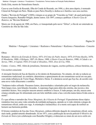 Matérias > Português > Literatura > Trovadorismo > Trovadorismo- Termos Usados na Produção Poética Medieval

Émile Zola, mestre do Naturalismo francês.
Casa-se com Emília de Resende, filha do Conde de Resende, em 1886, e, dois anos depois, é nomeado
Cônsul de Portugal em Paris. Muda-se para Paris (Neuilly) e dedica-se à família e aos seus escritos.
Funda a "Revista de Portugal" (1889) e integra-se ao grupo do "Vencidos na Vida", do qual participam
Guerra Junqueiro, Ramalho Ortigão, dentre outros. Em 1897, começa a publicar A Ilustre Casa de
Ramires, na "Revista Moderna".
Morre em 16 de agosto de 1900, em Paris, e é transportado pelo navio "África", a fim de ser enterrado no
Cemitério do Alto de São João.




                                                                                                               Página 24

          Matérias > Português > Literatura > Realismo e Naturalismo > Realismo e Naturalismo - Conceito

Obras
Romance - Mistério da Estrada de Sintra, 1871; O Crime do Padre Amaro, 1875; O Primo Basílio, 1878;
O Mandarim, 1880; A Relíquia, 1887; Os Maias, 1888; A Ilustre Casa de Ramires, 1900; A Cidade e as
Serras, 1901; A Capital, 1925; O Conde d’Abranhos, 1925; Alves & Cia, 1926.
Contos - Contos, 1902. Além de jornalismo, literatura de viagens, escritos políticos, críticas literárias, etc.
Um escritor consciente
A iniciação literária de Eça de Queirós se fez dentro do Romantismo. No entanto, ele não se reduziu ao
romantismo tradicional: ao contrário, determinou o aparecimento de um romantismo social em seu país,
com nítida influência de Victor Hugo, Michelet e Heine. É a denúncia social que Eça faz, de acordo com
uma nova visão dilacerante e sombria:
"Andamos todos sofrendo. Passamos lentos, desconsolados e alumiados pelo sol negro da melancolia.
Nem largos risos, nem bênçãos fecundas. A esperança fugiu para além das estrelas, das nuvens e dos
caminhos lácteos. Nos corações nascem amores sombrios e loucos. E tudo porque, um dia, nasceu uma
criança estranha que foi alimentada com um leite mórbido como a lua e envolta numa túnica lívida como a
morte".
É o que afirma o narrador das Notas Marginais, de A Gazeta de Portugal. O pessimismo desse tópico
romântico traz-nos uma visão estranha da realidade portuguesa, opondo-se à visão otimista e piegas do
romantismo oficial, então em voga. A orientação é melancólica: só a morte será capaz de restituir ao
homem sua harmonia perdida.
O lirismo romântico de Eça das Notas Marginais, embora diferente daquele do romantismo oficial, seria,
mais tarde, gradativamente abandonado. Já em 1871, com a publicação da novela policial O Mistério da
Estrada de Sintra (em colaboração com Ramalho Ortigão), evidenciam-se sinais de um novo estilo em


 file:///C|/html_10emtudo/Literatura/html_literatura_total.htm (114 of 253) [05/10/2001 22:37:10]
 