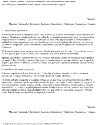 Matérias > Português > Literatura > Trovadorismo > Trovadorismo- Termos Usados na Produção Poética Medieval

suas produções - o sentido de novos tempos, conforme veremos a seguir.




                                                                                                               Página 25

          Matérias > Português > Literatura > Realismo e Naturalismo > Realismo e Naturalismo - Conceito

O Enquadramento positivista:
A mudança no escritor é vertiginosa: ele se torna o oposto do idealista neo-romântico de sua primeira fase
artística. Abandona a estrada romântica e se embrenha no naturalismo positivista (junto com seus amigos
companheiros de Coimbra). E, de acordo com essa sua nova linha de pensamento, o conhecimento da
realidade só seria verdadeiro se estivesse baseado nas comprovações práticas das ciências experimentais.
Esse radical rompimento com o Romantismo só se tornaria claro na conferência que realizou no Cassino
Lisbonense:
"O Romantismo era a apoteose do sentimento: o Realismo é a anatomia do caráter. É a crítica do homem.
É a arte que nos pinta a nossos olhos - para condenar o que houve de mau na sociedade".
Aparece, dessa forma, o crítico impiedoso da sociedade portuguesa, pondo em prática aquilo que pregava
em teoria. O Eça de Queirós das Notas Marginais pertencia, assim, ao passado. Assume, agora, a posição
daqueles que fizeram a "Questão Coimbrã", ou seja, uma posição de denúncia, pregando a necessidade de
reformas sociais.
O inquérito da sociedade portuguesa
Definidos os princípios de sua linha artística, Eça de Queirós tinha a intenção de realizar um vasto
inquérito da sociedade portuguesa, como Balzac o fizera em relação à francesa:
"A minha ambição seria pintar a sociedade portuguesa tal qual o fez o constitucionalismo desde 1830 e
mostrar-lhe, como num espelho, que triste país eles formam - eles e elas. É o fim nas cenas portuguesas. É
necessário acutilar o mundo oficial, o mundo sentimental, o mundo literário, o mundo agrícola, o mundo
supersticioso - e, com todo respeito pelas instituições de origem eterna, destruir as falsas interpretações e
falsas realizações que lhe dá uma sociedade podre". É o que afirma o escritor, mais tarde, em 1878, em
carta a Teófilo Braga, um dos baluartes da geração coimbrã.




                                                                                                               Página 26

          Matérias > Português > Literatura > Realismo e Naturalismo > Realismo e Naturalismo - Conceito




 file:///C|/html_10emtudo/Literatura/html_literatura_total.htm (115 of 253) [05/10/2001 22:37:10]
 
