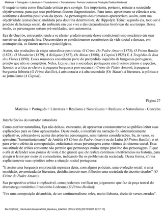 Matérias > Português > Literatura > Trovadorismo > Trovadorismo- Termos Usados na Produção Poética Medieval

O inquérito teria como finalidade criticar para corrigir. Era importante, portanto, retratar a sociedade
objetivamente, para que seus problemas fossem diagnosticados. Para tanto, aproximam-se ciência e arte,
conforme a doutrina positivista da época. As personagens dos romances apareceriam, assim, com sua
objetividade (consciência) moldada pela doutrina determinista, de Hippolyte Teine: segundo ela, todo ser é
produto da herança social, do ambiente em que vive e das circunstâncias históricas de seu tempo. Desse
modo, as personagens seriam pré-moldadas, sem autonomia.
Eça de Queirós, entretanto, tende a se afastar gradativamente desse condicionalismo mecânico em suas
narrativas da segunda fase. Desconsidera os condicionantes econômicos da vida social e destaca, em
contrapartida, os fatores morais e psicológicos.
Assim, são produções da etapa naturalista-positivista: O Crime Do Padre Amaro (1875), O Primo Basílio
(1878), O Mandarim (1879), A Relíquia (1887), Os Maias (1888), A Capital (1925) E A Tragédia da Rua
das Flores (1890). Esses romances constituem parte do pretendido inquérito da burguesia portuguesa,
projeto que não se completou. Neles, Eça satiriza a sociedade portuguesa em diversos planos e aspectos,
fazendo a crítica ao clero e à pequena burguesia provinciana (o Crime do Padre Amaro), à pequena
burguesia lisboeta (O Primo Basílio), à aristocracia e à alta sociedade (Os Maias), à literatura, à política e
ao jornalismo (A Capital).




                                                                                                               Página 27

          Matérias > Português > Literatura > Realismo e Naturalismo > Realismo e Naturalismo - Conceito

Interferências do narrador naturalista
Como escritor naturalista, Eça não deixou, entretanto, de apresentar constantemente ao público leitor suas
explicações para os fatos apresentados. Deste modo, o interferir na narração foi sistematicamente
explicativo, colocando-se acima das próprias personagens, sem maiores considerações. Se, às vezes, se
aproxima "humanitariamente" de Amélia (O Crime do Padre Amaro) ou de Luísa (O Primo Basílio), é só
para criar o efeito da contraposição, enfatizando essas personagens como vítimas do sistema social. Essa
sua atitude de crítica constante não permite que permaneça muito tempo próximo dos personagens. É que
o afã de defender seus pontos de vista é tão grande que ele realiza contínuas interferências na história, para
atingir o leitor por meio de comentários, indicando-lhe os problemas da sociedade. Dessa forma, afirma
explicitamente suas opiniões sobre a situação social portuguesa:
"E assim uma burguesia entorpecida esperava deter, com alguns policiais, uma evolução social: e uma
mocidade, envernizada de literatura, decidia destruir num folhetim uma sociedade de dezoito séculos" (O
Crime do Padre Amaro).
Sua perspectiva crítica é implacável, como podemos verificar no julgamento que faz da peça teatral do
dramaturgo romântico Ernestinho Ledesma (O Primo Basílio):
"Era uma composição delambida, de um sentimentalismo reles, muito lisboeta, cheio de versos errados".



 file:///C|/html_10emtudo/Literatura/html_literatura_total.htm (116 of 253) [05/10/2001 22:37:10]
 