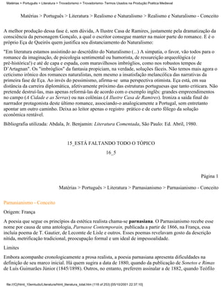 Matérias > Português > Literatura > Trovadorismo > Trovadorismo- Termos Usados na Produção Poética Medieval



          Matérias > Português > Literatura > Realismo e Naturalismo > Realismo e Naturalismo - Conceito

A melhor produção dessa fase é, sem dúvida, A Ilustre Casa de Ramires, justamente pela dramatização da
consciência da personagem Gonçalo, a qual o escritor consegue manter na maior parte do romance. E é o
próprio Eça de Queirós quem justifica seu distanciamento do Naturalismo:
"Em literatura estamos assistindo ao descrédito do Naturalismo (...) A simpatia, o favor, vão todos para o
romance da imaginação, de psicologia sentimental ou humorista, de ressureição arqueológica (e
pré-histórica!) e até de capa e espada, com maravilhosos imbróglios, como nos robustos tempos de
D’Artagnan". Os "imbróglios" da fantasia propiciam, na verdade, soluções fáceis. Não temos mais agora o
ceticismo irônico dos romances naturalistas, nem mesmo a insatisfação melancólica das narrativas da
primeira fase de Eça. Ao invés do pessimismo, afirma-se uma perspectiva otimista. Eça está, em sua
distância da carreira diplomática, afetivamente próximo das estruturas portuguesas que tanto criticara. Não
pretende destruí-las, mas apenas reformá-las de acordo com o exemplo inglês: grandes empreendimentos
no campo (A Cidade e as Serras) ou nas colônias (A Ilustre Casa de Ramires). Ironiza a saída final do
narrrador protagonista deste último romance, associando-o analogicamente a Portugal, sem entretanto
apontar um outro caminho. Deixa ao leitor apenas o registro prático e de curto fôlego da solução
econômica rentável.
Bibliografia utilizada: Abdala, Jr. Benjamin: Literatura Comentada, São Paulo: Ed. Abril, 1980.


                                           15_ESTÁ FALTANDO TODO O TÓPICO
                                                                       16_5



                                                                                                               Página 1

                                     Matérias > Português > Literatura > Parnasianismo > Parnasianismo - Conceito

Parnasianismo - Conceito
Origem: França
A poesia que segue os princípios da estética realista chama-se parnasiana. O Parnasianismo recebe esse
nome por causa de uma antologia, Parnasse Contemporain, publicada a partir de 1866, na França, essa
incluía poema de T. Gautier, de Lecomte de Lisle e outros. Esses poemas revelavam gosto da descrição
nítida, metrificação tradicional, preocupação formal e um ideal de impessoalidade.
Limites
Embora acompanhe cronologicamente a prosa realista, a poesia parnasiana apresenta dificuldades na
definição de seu marco inicial. Há quem sugira a data de 1880, quando da publicação de Sonetos e Rimas
de Luís Guimarães Júnior (1845/1898). Outros, no entanto, preferem assinalar a de 1882, quando Teófilo


 file:///C|/html_10emtudo/Literatura/html_literatura_total.htm (118 of 253) [05/10/2001 22:37:10]
 