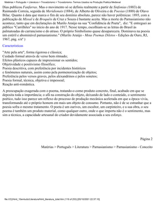 Matérias > Português > Literatura > Trovadorismo > Trovadorismo- Termos Usados na Produção Poética Medieval

Dias publicou Fanfarras. Mas o movimento só se definiu realmente a partir de Sinfonias (1883) de
Raimundo Correia, seguida de Meridionais (1884), de Alberto de Oliveira e de Poesias (1888) de Olavo
Bilac. Quanto à data que marca o fim de seu domínio absoluto, parece não haver polêmicas: 1893, com a
publicação de Missal e de Broquéis de Cruz e Souza é bastante aceita. Mas a morte do Parnasianismo não
acontece, tanto que em declarações de Murilo Araújo na sua "Confidência de Poeta", diz: "E entreguei ao
público "Carrilhões" no início do ano de 1917. Nesse tempo, escolhiam-se as letras do Brasil às
palmatoadas do carrancismo e do atraso. O próprio Simbolismo quase desaparecera. Dominava na poesia
um estéril e abominável parnasianismo." (Murilo Araújo - Meus Poemas Diletos - Edições de Ouro, RJ,
1967, pág. s/nº )
Características
"Arte pela arte", forma rigorosa e clássica;
Cuidado formal através de verso bem ritmado;
Efeitos plásticos capazes de impressionar os sentidos;
Objetividade e positivismo filosófico;
Poesia descritiva, com preferência por incidentes históricos
e fenômenos naturais, assim como pela pormenorização de objetos;
Preferência pelos versos graves, pelos alexandrinos e pelos sonetos;
Poesia formal, técnica, objetiva e impessoal;
Reação anti-romântica.
A preocupação exagerada com o poema, tratando-o como produto concreto, final, acabado em que se
deposita toda a importância; o afã na construção do objeto, deixando de lado o conteúdo, o sentimento
poético, tudo isso parece um reflexo do processo de produção mecânica acelerada em que a época vivia,
transformando até o próprio homem em mais um objeto de consumo. Portanto, não é de se estranhar que a
poesia sofra o mesmo tratamento. O poeta é um ourives, um escultor, um carpinteiro, e a sua obra, o seu
poema é também um produto material, como qualquer outro, onde o que importa não é o sentimento, mas
sim a técnica, a capacidade artesanal do criador devidamente associada a seu esforço.




                                                                                                               Página 2

                                     Matérias > Português > Literatura > Parnasianismo > Parnasianismo - Conceito




 file:///C|/html_10emtudo/Literatura/html_literatura_total.htm (119 of 253) [05/10/2001 22:37:10]
 