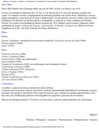 Matérias > Português > Literatura > Trovadorismo > Trovadorismo- Termos Usados na Produção Poética Medieval

Olavo Bilac
Olavo Brás Martins dos Guimarães Bilac nasceu em 1865, no Rio e aí faleceu, em 1918.
Cursou a Faculdade de Medicina até o 4º ano e a de Direito até o 2º, mas não terminou nenhum dos
cursos. Foi inspetor escolar e propagandista da instrução primária e da cultura física. Defendeu o serviço
militar obrigatório, como fator de civismo e alfabetização. Foi um patriota convicto; é dele a letra do Hino
à Bandeira. Foi defensor do abolicionismo e da República e colocou-se contra a ditadura de Floriano
Peixoto. Foi contra a neutralidade do Brasil na guerra de 1914. Sempre escreveu para a imprensa, tendo
colaborado no jornal A Gazeta de Notícias e em revistas: A Semana, A Cigarra etc. Bilac foi um dos
fundadores da A.B.I.; foi eleito Príncipe dos Poetas Brasileiros.
Obras
Poesia
Poesias: Panóplias= armadura de um cavaleiro medieval; Via-Láctea; Sarças de Fogo,( l888).
Poesias Infantis (1904).
Tarde (1919).
Prosa
Crônicas e Novelas (1894).
Crítica e Fantasia (1904).
Contos Pátrios (1905, em colaboração).
Teatro Infantil (1905).
Tratado de Versificação (1905, em colaboração com Guimarães Passos).
Conferências Literárias (1906).
A Defesa Nacional (1917, discursos).
Ironia e Piedade (1916).
Bocage (1917).
Últimas Conferências e Discursos (1927).
Livro de Leitura (1899).
Comentários:
A mulher e a pátria são temas constantes na obra de Bilac.
Coerente com sua postura estética, sua forma é perfeita, demonstrando habilidade de versificação e pureza
da língua. Sua poesia é superficial como visão do homem, pois se detém na camada superficial das cores,
dos sons, das combinações plásticas sem mergulhar nas angústias e prazeres do ser humano.
Merece um destaque especial O Caçador de Esmeraldas, pelo seu caráter patriótico de cunho épico.




                                                                                                               Página 3

                                     Matérias > Português > Literatura > Parnasianismo > Parnasianismo - Conceito


 file:///C|/html_10emtudo/Literatura/html_literatura_total.htm (120 of 253) [05/10/2001 22:37:10]
 