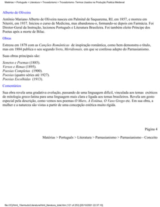 Matérias > Português > Literatura > Trovadorismo > Trovadorismo- Termos Usados na Produção Poética Medieval



Alberto de Oliveira
Antônio Mariano Alberto de Oliveira nasceu em Palmital de Saquarema, RJ, em 1857, e morreu em
Niterói, em 1937. Iniciou o curso de Medicina, mas abandonou-o, formando-se depois em Farmácia. Foi
Diretor-Geral da Instrução, lecionou Português e Literatura Brasileira. Foi também eleito Príncipe dos
Poetas após a morte de Bilac.
Obras
Estreou em 1878 com as Canções Românticas de inspiração romântica, como bem demonstra o título,
mas em 1884 publica o seu segundo livro, Meridionais, em que se confessa adepto do Parnasianismo.
Suas obras principais são:
Sonetos e Poemas (1885).
Versos e Rimas (1895).
Poesias Completas (1900).
Poesias (quatro séries até 1927).
Poesias Escolhidas (1913).
Comentários
Sua obra revela uma gradativa evolução, passando de uma linguagem difícil, vinculada aos temas exóticos
de mitologia greco-latina para uma linguagem mais clara e ligada aos temas brasileiros. Revela um gosto
especial pela descrição, como vemos nos poemas O Muro, A Estátua, O Vaso Grego etc. Em sua obra, a
mulher e a natureza são vistas a partir de uma concepção estética muito rígida.




                                                                                                               Página 4

                                     Matérias > Português > Literatura > Parnasianismo > Parnasianismo - Conceito




 file:///C|/html_10emtudo/Literatura/html_literatura_total.htm (121 of 253) [05/10/2001 22:37:10]
 
