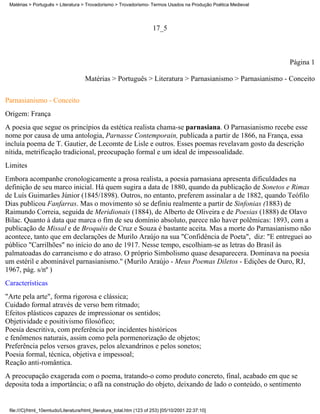 Matérias > Português > Literatura > Trovadorismo > Trovadorismo- Termos Usados na Produção Poética Medieval




                                                                       17_5



                                                                                                               Página 1

                                     Matérias > Português > Literatura > Parnasianismo > Parnasianismo - Conceito

Parnasianismo - Conceito
Origem: França
A poesia que segue os princípios da estética realista chama-se parnasiana. O Parnasianismo recebe esse
nome por causa de uma antologia, Parnasse Contemporain, publicada a partir de 1866, na França, essa
incluía poema de T. Gautier, de Lecomte de Lisle e outros. Esses poemas revelavam gosto da descrição
nítida, metrificação tradicional, preocupação formal e um ideal de impessoalidade.
Limites
Embora acompanhe cronologicamente a prosa realista, a poesia parnasiana apresenta dificuldades na
definição de seu marco inicial. Há quem sugira a data de 1880, quando da publicação de Sonetos e Rimas
de Luís Guimarães Júnior (1845/1898). Outros, no entanto, preferem assinalar a de 1882, quando Teófilo
Dias publicou Fanfarras. Mas o movimento só se definiu realmente a partir de Sinfonias (1883) de
Raimundo Correia, seguida de Meridionais (1884), de Alberto de Oliveira e de Poesias (1888) de Olavo
Bilac. Quanto à data que marca o fim de seu domínio absoluto, parece não haver polêmicas: 1893, com a
publicação de Missal e de Broquéis de Cruz e Souza é bastante aceita. Mas a morte do Parnasianismo não
acontece, tanto que em declarações de Murilo Araújo na sua "Confidência de Poeta", diz: "E entreguei ao
público "Carrilhões" no início do ano de 1917. Nesse tempo, escolhiam-se as letras do Brasil às
palmatoadas do carrancismo e do atraso. O próprio Simbolismo quase desaparecera. Dominava na poesia
um estéril e abominável parnasianismo." (Murilo Araújo - Meus Poemas Diletos - Edições de Ouro, RJ,
1967, pág. s/nº )
Características
"Arte pela arte", forma rigorosa e clássica;
Cuidado formal através de verso bem ritmado;
Efeitos plásticos capazes de impressionar os sentidos;
Objetividade e positivismo filosófico;
Poesia descritiva, com preferência por incidentes históricos
e fenômenos naturais, assim como pela pormenorização de objetos;
Preferência pelos versos graves, pelos alexandrinos e pelos sonetos;
Poesia formal, técnica, objetiva e impessoal;
Reação anti-romântica.
A preocupação exagerada com o poema, tratando-o como produto concreto, final, acabado em que se
deposita toda a importância; o afã na construção do objeto, deixando de lado o conteúdo, o sentimento


 file:///C|/html_10emtudo/Literatura/html_literatura_total.htm (123 of 253) [05/10/2001 22:37:10]
 