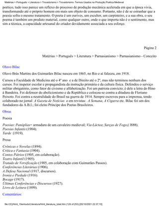 Matérias > Português > Literatura > Trovadorismo > Trovadorismo- Termos Usados na Produção Poética Medieval

poético, tudo isso parece um reflexo do processo de produção mecânica acelerada em que a época vivia,
transformando até o próprio homem em mais um objeto de consumo. Portanto, não é de se estranhar que a
poesia sofra o mesmo tratamento. O poeta é um ourives, um escultor, um carpinteiro, e a sua obra, o seu
poema é também um produto material, como qualquer outro, onde o que importa não é o sentimento, mas
sim a técnica, a capacidade artesanal do criador devidamente associada a seu esforço.




                                                                                                               Página 2

                                     Matérias > Português > Literatura > Parnasianismo > Parnasianismo - Conceito

Olavo Bilac
Olavo Brás Martins dos Guimarães Bilac nasceu em 1865, no Rio e aí faleceu, em 1918.
Cursou a Faculdade de Medicina até o 4º ano e a de Direito até o 2º, mas não terminou nenhum dos
cursos. Foi inspetor escolar e propagandista da instrução primária e da cultura física. Defendeu o serviço
militar obrigatório, como fator de civismo e alfabetização. Foi um patriota convicto; é dele a letra do Hino
à Bandeira. Foi defensor do abolicionismo e da República e colocou-se contra a ditadura de Floriano
Peixoto. Foi contra a neutralidade do Brasil na guerra de 1914. Sempre escreveu para a imprensa, tendo
colaborado no jornal A Gazeta de Notícias e em revistas: A Semana, A Cigarra etc. Bilac foi um dos
fundadores da A.B.I.; foi eleito Príncipe dos Poetas Brasileiros.
Obras
Poesia
Poesias: Panóplias= armadura de um cavaleiro medieval; Via-Láctea; Sarças de Fogo,( l888).
Poesias Infantis (1904).
Tarde (1919).
Prosa
Crônicas e Novelas (1894).
Crítica e Fantasia (1904).
Contos Pátrios (1905, em colaboração).
Teatro Infantil (1905).
Tratado de Versificação (1905, em colaboração com Guimarães Passos).
Conferências Literárias (1906).
A Defesa Nacional (1917, discursos).
Ironia e Piedade (1916).
Bocage (1917).
Últimas Conferências e Discursos (1927).
Livro de Leitura (1899).
Comentários:

 file:///C|/html_10emtudo/Literatura/html_literatura_total.htm (124 of 253) [05/10/2001 22:37:10]
 