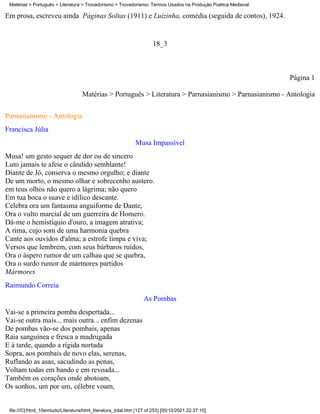 Matérias > Português > Literatura > Trovadorismo > Trovadorismo- Termos Usados na Produção Poética Medieval

Em prosa, escreveu ainda Páginas Soltas (1911) e Luizinha, comédia (seguida de contos), 1924.


                                                                       18_3



                                                                                                               Página 1

                                    Matérias > Português > Literatura > Parnasianismo > Parnasianismo - Antologia


Parnasianismo - Antologia
Francisca Júlia
                                                              Musa Impassível
Musa! um gesto sequer de dor ou de sincero
Luto jamais te afeie o cândido semblante!
Diante de Jó, conserva o mesmo orgulho; e diante
De um morto, o mesmo olhar e sobrecenho austero.
em teus olhos não quero a lágrima; não quero
Em tua boca o suave e idílico descante.
Celebra ora um fantasma anguiforme de Dante,
Ora o vulto marcial de um guerreira de Homero.
Dá-me o hemistíquio d'ouro, a imagem atrativa;
A rima, cujo som de uma harmonia quebra
Cante aos ouvidos d'alma; a estrofe limpa e viva;
Versos que lembrem, com seus bárbaros ruídos,
Ora o áspero rumor de um calhau que se quebra,
Ora o surdo rumor de mármores partidos
Mármores
Raimundo Correia
                                                                  As Pombas
Vai-se a primeira pomba despertada...
Vai-se outra mais... mais outra... enfim dezenas
De pombas vão-se dos pombais, apenas
Raia sanguínea e fresca a madrugada
E à tarde, quando a rígida nortada
Sopra, aos pombais de novo elas, serenas,
Ruflando as asas, sacudindo as penas,
Voltam todas em bando e em revoada...
Também os corações onde abotoam,
Os sonhos, um por um, célebre voam,


 file:///C|/html_10emtudo/Literatura/html_literatura_total.htm (127 of 253) [05/10/2001 22:37:10]
 
