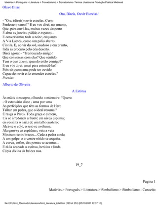 Matérias > Português > Literatura > Trovadorismo > Trovadorismo- Termos Usados na Produção Poética Medieval

Olavo Bilac
                                                       Ora, Direis, Ouvir Estrelas!
- "Ora, (direis) ouvir estrelas. Certo
Perdeste o senso!" E eu vos direi, no entanto,
Que, para ouvi-las, muitas vezes desperto
E abro as janelas, pálido e espanto...
E conversamos toda a noite, enquanto
A Via Láctea, como um pálio aberto,
Cintila. E, ao vir do sol, saudoso e em pranto,
Inda as procuro pelo céu deserto.
Direi agora: - "Tresloucado amigo!
Que conversas com elas? Que sentido
Tem o que dizem, quando estão comigo?"
E eu vos direi: amai para entendê-las!
Pois só quem ama pode ter ouvido
Capaz de ouvir e de entender estrelas."
Poesias
Alberto de Oliveira
                                                                   A Estátua
Às mãos o escopro, olhando o mármore: "Quero
- O estatuário disse - uma por uma
As perfeições que têm as formas de Hero
Talhar em pedra, que o ideal resuma."
E rasga o Paros. Toda graça e esmero,
Eis se arredonda a fronte em nívea espuma;
eis ressalta o nariz de um talho austero;
Alça-se o colo, o seio se avoluma;
Alargam-se as espáduas; veia a veia
Mostram-se os braços... Cede a pedra ainda
A um golpe: e o ventre nítido se arqueia.
A curva, enfim, das pernas se acentua...
E ei-la acabada a estátua, heróica e linda,
Cópia divina da beleza nua.


                                                                       19_7



                                                                                                               Página 1

                                             Matérias > Português > Literatura > Simbolismo > Simbolismo - Conceito


 file:///C|/html_10emtudo/Literatura/html_literatura_total.htm (129 of 253) [05/10/2001 22:37:10]
 