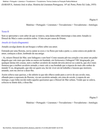 Matérias > Português > Literatura > Trovadorismo > Trovadorismo- Termos Usados na Produção Poética Medieval

(SARAIVA, Antonio José et alius. História da Literatura Portuguesa. 14ª ed. Porto, Porto Ed. Ltda.,1955)




                                                                                                               Página 4

                                     Matérias > Português > Literatura > Trovadorismo > Trovadorismo - Antologia

Texto II
Sem se apresentar e sem saber do que se tratava, uma dama nobre interrompe a luta entre Amadis (o
Donzel do Mar) e outro cavaleiro nobre. A luta era por causa de Oriana.
Amadis de Gaula (fragmento)
Amadis cavalga dentro de um bosque e reflete sobre seu amor.
Entrando por uma floresta, ouviu cantar as aves e viu flores por toda a parte; e, como estava em poder do
amor, começou a dizer, lembrado da sua amiga:
- Ai, mísero Donzel do Mar, sem linhagem e sem bem! Como ousaste pôr teu coração e teu amor em poder
daquela que vale mais que todas as outras em bondade, em formosura e linhagem? Oh! desgraçado, por
qualquer destas três cousas, nem o melhor cavaleiro do mundo deveria atrever-se a amá-la, que ela é mais
formosa que o melhor cavaleiro armado, e mais vale a sua bondade que a riqueza do mais alto senhor do
mundo! E eu, desgraçado, que não sei quem sou, hei de viver em tal trabalho e loucura que morrerei,
amando, sem me atrever a dizer-lho.
Assim soltava suas queixas, e tão atônito ia que não olhava senão para a cerviz do seu cavalo; mas,
olhando para a espessura da floresta, viu um cavaleiro armado, em cima do cavalo, à espera de um
inimigo, e que tinha ouvido todos aqueles queixumes que o Donzel do Mar soltara. Vendo que se calava,
colocou-se diante dele, e disse-lhe:




                                                                                                               Página 5

                                     Matérias > Português > Literatura > Trovadorismo > Trovadorismo - Antologia




 file:///C|/html_10emtudo/Literatura/html_literatura_total.htm (13 of 253) [05/10/2001 22:37:07]
 