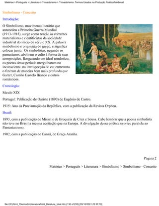 Matérias > Português > Literatura > Trovadorismo > Trovadorismo- Termos Usados na Produção Poética Medieval



Simbolismo - Conceito
Introdução:
O Simbolismo, movimento literário que
antecedeu a Primeira Guerra Mundial
(1913-1918), surge como reação às correntes
materialistas e cientificistas da sociedade
industrial do início do século XX. A palavra
simbolismo é originária do grego, e significa
colocar junto. Os simbolistas, negando os
parnasianos, aboliram o culto à forma de suas
composições. Resgatando um ideal romântico,
os poetas desse período mergulharam no
inconsciente, na introspecção do eu; entretanto
o fizeram de maneira bem mais profunda que
Garret, Camilo Castelo Branco e outros
românticos.
Cronologia:
Século XIX
Portugal: Publicação de Oaristo (1890) de Eugênio de Castro.
1915: Ano da Proclamação da República, com a publicação da Revista Orpheu.
Brasil:
1893, com a publicação de Missal e de Broquéis de Cruz e Sousa. Cabe lembrar que a poesia simbolista
não teve no Brasil a mesma aceitação que na Europa. A divulgação dessa estética ocorreu paralela ao
Parnasianismo.
1902, com a publicação de Canaã, de Graça Aranha.




                                                                                                               Página 2

                                             Matérias > Português > Literatura > Simbolismo > Simbolismo - Conceito




 file:///C|/html_10emtudo/Literatura/html_literatura_total.htm (130 of 253) [05/10/2001 22:37:10]
 