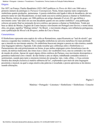 Matérias > Português > Literatura > Trovadorismo > Trovadorismo- Termos Usados na Produção Poética Medieval

Origem:
Em 1857, na França, Charles Baudelaire (1821-1867) publicou As Flores do Mal e em 1866 saiu o
primeiro número da antologia Le Parnasse Contemporain. Nesta, foram expostas tanto composições
simbolistas quanto produções parnasianas. A poesia simbolista está ligada à idéia de decadência, daí seu
primeiro nome ter sido Decadentismo; só mais tarde essa nova estética passou a chamar-se Simbolismo.
Jean Moréas, teórico do grupo, em 1886 publicou um artigo chamado O século XX, que definia o
movimento como "não tanto em seu tom decadente quanto em seu caráter simbólico"; essa publicação
colocou um ponto final na nomeação da nova estética, que passou a chamar-se Simbolismo. Tendo por
base as idéias de Moréas, Eugênio de Castro lançou o movimento em Portugal com Oaristo; o nome dessa
obra, em grego, significa "Diálogo intímo". No Brasil, o movimento chegou, sem influências portuguesas,
com a publicação de Missal e de Broqueis, ambas de Cruz e Souza.
Características:
O Simbolismo representa uma espécie de volta ao Romantismo, especificamente ao "mal do século", que
marcou a segunda fase romântica. Mas o mergulho simbolista no universo metafísico foi mais profundo
que a imersão no movimento anterior. Os simbolistas buscavam integrar a poesia na vida cósmica, usando
uma linguagem indireta e figurada. Cabe ainda ressaltar que a diferença entre o Simbolismo e o
Parnasianismo não está primeiramente na forma, já que ambos empregam certos formalismos (uso do
soneto, da métrica tradicional, das rimas ricas e raras e de vocabulário rico), mas no conteúdo e na visão
de mundo do artista. Apesar de seguir alguns efeitos estéticos do Parnaso, esse movimento desrespeitou a
gramática tradicional com o intuito de não limitar a arte ao objeto, trabalhando conteúdos místicos e
sentimentais, usando para tanto a sinestesia (mistura de sensações: tato, visão, olfato...). Essa corrente
literária deu atenção exclusiva à matéria submersa do"eu", explorando-a por meio de uma linguagem
pessimista e musical, na qual a carga emotiva das palavras é ressaltada; a poesia aproxima-se da música
usando aliterações.




                                                                                                               Página 3

                                             Matérias > Português > Literatura > Simbolismo > Simbolismo - Conceito




 file:///C|/html_10emtudo/Literatura/html_literatura_total.htm (131 of 253) [05/10/2001 22:37:11]
 