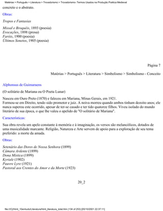Matérias > Português > Literatura > Trovadorismo > Trovadorismo- Termos Usados na Produção Poética Medieval

concreto e o abstrato.
Obras:
Tropos e Fantasias
Missal e Broquéis, 1893 (poesia)
Evocações, 1898 (prosa)
Faróis, 1900 (poesia)
Últimos Sonetos, 1905 (poesia)




                                                                                                               Página 7

                                             Matérias > Português > Literatura > Simbolismo > Simbolismo - Conceito

Alphonsus de Guimaraens
(O solitário de Mariana ou O Poeta Lunar)
Nasceu em Ouro Preto (1870) e faleceu em Mariana, Minas Gerais, em 1921.
Formou-se em Direito, tendo sido promotor e juiz. A noiva morreu quando ambos tinham dezoito anos; ele
nunca superou este ocorrido, apesar de ter-se casado e ter tido quatorze filhos. Viveu isolado do mundo
literário de sua época, o que lhe valeu o apelido de "O solitário de Mariana".
Características:
Sua obra revela um apelo constante à memória e à imaginação, os versos são melancólicos, dotados de
uma musicalidade marcante. Religião, Natureza e Arte servem de apoio para a exploração de seu tema
preferido: a morte da amada.
Obras:
Setenário das Dores de Nossa Senhora (1899)
Câmara Ardente (1899)
Dona Mística (1899)
Kyriale (1902)
Pauvre Lyre (1921)
Pastoral aos Crentes do Amor e da Morte (1923)


                                                                       20_2




 file:///C|/html_10emtudo/Literatura/html_literatura_total.htm (134 of 253) [05/10/2001 22:37:11]
 