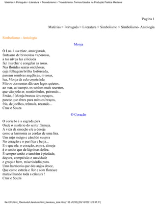 Matérias > Português > Literatura > Trovadorismo > Trovadorismo- Termos Usados na Produção Poética Medieval




                                                                                                               Página 1

                                            Matérias > Português > Literatura > Simbolismo > Simbolismo- Antologia

Simbolismo - Antologia
                                                                      Monja
Ó Lua, Lua triste, amargurada,
fantasma de brancuras vaporosas,
a tua nívea luz ciliciada
faz murchar e congelar as rosas.
Nas flóridas searas ondulosas,
cuja folhagem brilha fosforeada,
passam sombras angélicas, nivosas,
lua, Monja da cela constelada
Filtros dormentes dão aos lagos quietos,
ao mar, ao campo, os sonhos mais secretos,
que vão pelo ar, noctâmbulos, pairando...
Então, ó Monja branca dos espaços,
parece que abres para mim os braços,
fria, de joelhos, trêmula, rezando...
Cruz e Souza
                                                                   O Coração
O coração é a sagrada pira
Onde o mistério do sentir flameja.
A vida da emoção ele a deseja
como a harmonia as cordas de uma lira.
Um anjo meigo e cândido suspira
No coração e o purifica e beija...
E o que ele, o coração, aspira, almeja
é o sonho que de lágrimas delira.
É sempre sonho e também é piedade,
doçura, compaixão e suavidade
e graça e bem, misericórdia pura.
Uma harmonia que dos anjos desce,
Que como estrela e flor e som floresce
maravilhando toda a criatura !
Cruz e Souza




 file:///C|/html_10emtudo/Literatura/html_literatura_total.htm (135 of 253) [05/10/2001 22:37:11]
 