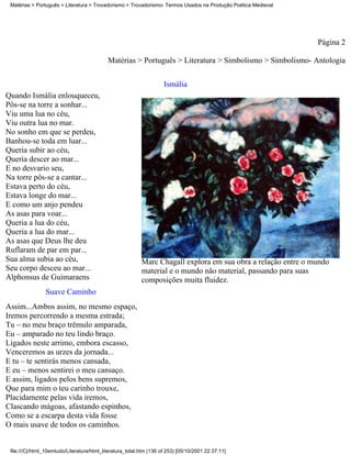 Matérias > Português > Literatura > Trovadorismo > Trovadorismo- Termos Usados na Produção Poética Medieval




                                                                                                               Página 2

                                            Matérias > Português > Literatura > Simbolismo > Simbolismo- Antologia

                                                                     Ismália
Quando Ismália enlouqueceu,
Pôs-se na torre a sonhar...
Viu uma lua no céu,
Viu outra lua no mar.
No sonho em que se perdeu,
Banhou-se toda em luar...
Queria subir ao céu,
Queria descer ao mar...
E no desvario seu,
Na torre pôs-se a cantar...
Estava perto do céu,
Estava longe do mar...
E como um anjo pendeu
As asas para voar...
Queria a lua do céu,
Queria a lua do mar...
As asas que Deus lhe deu
Ruflaram de par em par...
Sua alma subia ao céu,                                     Marc Chagall explora em sua obra a relação entre o mundo
Seu corpo desceu ao mar...                                 material e o mundo não material, passando para suas
Alphonsus de Guimaraens                                    composições muita fluidez.
                Suave Caminho
Assim...Ambos assim, no mesmo espaço,
Iremos percorrendo a mesma estrada;
Tu – no meu braço trêmulo amparada,
Eu – amparado no teu lindo braço.
Ligados neste arrimo, embora escasso,
Venceremos as urzes da jornada...
E tu – te sentirás menos cansada,
E eu – menos sentirei o meu cansaço.
E assim, ligados pelos bens supremos,
Que para mim o teu carinho trouxe,
Placidamente pelas vida iremos,
Clascando mágoas, afastando espinhos,
Como se a escarpa desta vida fosse
O mais usave de todos os caminhos.


 file:///C|/html_10emtudo/Literatura/html_literatura_total.htm (136 of 253) [05/10/2001 22:37:11]
 