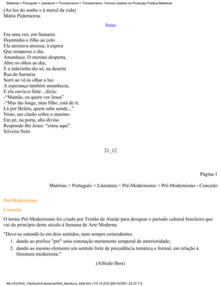 Matérias > Português > Literatura > Trovadorismo > Trovadorismo- Termos Usados na Produção Poética Medieval

(Ao leo do sonho e à mercê da vida)
Mário Pederneiras
                                                                      Jesus
Era uma vez, em Samaria.
Doentinho o filho ao colo
Ela animava ansiosa, à espera
Que rompesse o dia.
Amanhece. O menino desperta,
Abre os olhos ao dia;
E a mãezinha tão só, na deserta
Rua de Samaria
Sorri ao vê-lo olhar a luz.
A esperança também amanhecia,
E ela ouviu-o falar....dizia:
-“Mamãe, eu quero ver Jesus”
-“Mas tão longe, meu filho, está de ti;
Lá por Belém, quem sabe aonde...”
Nisto, um clarão cobre o menino:
Em pé, na porta, alto divino
Responde-lhe Jesus: “estou aqui”.
Silveira Neto


                                                                      21_12



                                                                                                               Página 1

                               Matérias > Português > Literatura > Pré-Modernismo > Pré-Modernismo - Conceito

Pré-Modernismo
Conceito
O termo Pré-Modernismo foi criado por Tristão de Ataíde para designar o período cultural brasileiro que
vai do princípio deste século à Semana de Arte Moderna.
"Deve-se entendê-lo em dois sentidos, nem sempre coincidentes:
  1. dando ao prefixo "pré" uma conotação meramente temporal de anterioridade;
  2. dando ao mesmo elemento um sentido forte de precedência temática e formal, em relação à
     literatura modernista."
                                                                (Alfredo Bosi)


 file:///C|/html_10emtudo/Literatura/html_literatura_total.htm (137 of 253) [05/10/2001 22:37:11]
 
