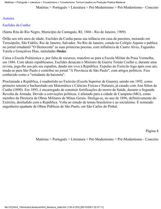 Matérias > Português > Literatura > Trovadorismo > Trovadorismo- Termos Usados na Produção Poética Medieval

                               Matérias > Português > Literatura > Pré-Modernismo > Pré-Modernismo - Conceito

Autores
Euclides da Cunha:
(Santa Rita do Rio Negro, Município de Cantagalo, RJ, 1866 - Rio de Janeiro, 1909)
Órfão aos três anos de idade, Euclides da Cunha passa sua infância em casa de parentes, morando em
Teresópolis, São Fidélis, Rio de Janeiro, Salvador. No Rio de Janeiro, estuda no Colégio Aquino e publica
no jornal estudantil "O Democrata" as suas primeiras poesias, com influência de Castro Alves, Fagundes
Varela e Gonçalves Dias, intituladas Ondas.
Cursa a Escola Politécnica e, por falta de recursos, transfere-se para a Escola Militar da Praia Vermelha,
em 1886. Com ideais republicanos, Euclides desacata o Ministro de Guerra Tomás Coelho e, durante uma
revista, joga-lhe aos pés seu espadim, dando um viva à República. Expulso do Exército logo após esse ato,
muda-se para São Paulo e contribui no jornal "A Província de São Paulo", com artigos políticos. Fica
conhecido como o "estudante da baioneta".
Proclamada a República, é readmitido no Exército (Escola Superior de Guerra), saindo em 1892, como
primeiro tenente e bacharelado em Matemática e Ciências Físicas e Naturais, já casado com Ana Sólon da
Cunha (1890). Em 1893, é encarregado de construir fortificações do morro da Saúde, durante a Segunda
Revolta da Armada. Devido a convicções políticas, é afastado para a cidade de Campana (MG), como
membro da Diretoria de Obras Militares de Minas Gerais. Desliga-se, no ano de 1896, definitivamente do
Exército, desiludido com a República. Volta ao estudo de temas brasileiros e ao socialismo. É nomeado
engenheiro-ajudante de Obras Públicas de São Paulo, em São Carlos do Pinhal.




                                                                                                               Página 4

                               Matérias > Português > Literatura > Pré-Modernismo > Pré-Modernismo - Conceito




 file:///C|/html_10emtudo/Literatura/html_literatura_total.htm (139 of 253) [05/10/2001 22:37:11]
 