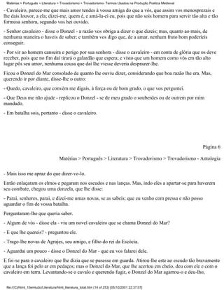 Matérias > Português > Literatura > Trovadorismo > Trovadorismo- Termos Usados na Produção Poética Medieval

- Cavaleiro, parece-me que mais amor tendes à vossa amiga do que a vós, que assim vos menosprezais e
lhe dais louvor, a ela; dizei-me, quem é, e amá-la-ei eu, pois que não sois homem para servir tão alta e tão
formosa senhora, segundo vos hei ouvido.
- Senhor cavaleiro - disse o Donzel - a razão vos obriga a dizer o que dizeis; mas, quanto ao mais, de
nenhuma maneira o haveis de saber; e também vos digo que, de a amar, nenhum fruto bom poderíeis
conseguir.
- Por vir ao homem canseira e perigo por sua senhora - disse o cavaleiro - em conta de glória que os deve
receber, pois que no fim daí tirará o galardão que espera; e visto que um homem como vós em tão alto
lugar pôs seu amor, nenhuma cousa que daí lhe viesse deveria desprazer-lhe.
Ficou o Donzel do Mar consolado de quanto lhe ouviu dizer, considerando que boa razão lhe era. Mas,
querendo ir por diante, disse-lhe o outro:
- Quedo, cavaleiro, que convém me digais, à força ou de bom grado, o que vos perguntei.
- Que Deus me não ajude - replicou o Donzel - se de meu grado o souberdes ou de outrem por mim
mandado.
- Em batalha sois, portanto - disse o cavaleiro.




                                                                                                               Página 6

                                     Matérias > Português > Literatura > Trovadorismo > Trovadorismo - Antologia

- Mais isso me apraz do que dizer-vo-lo.
Então enlaçaram os elmos e pegaram nos escudos e nas lanças. Mas, indo eles a apartar-se para haverem
seu combate, chegou uma donzela, que lhe disse:
- Parai, senhores, parai, e dizei-me umas novas, se as sabeis; que eu venho com pressa e não posso
aguardar o fim de vossa batalha.
Perguntaram-lhe que queria saber.
- Algum de vós - disse ela - viu um novel cavaleiro que se chama Donzel do Mar?
- E que lhe quereis? - preguntou ele.
- Trago-lhe novas de Agrajes, seu amigo, e filho do rei da Escócia.
- Aguardai um pouco - disse o Donzel do Mar - que eu vos falarei dele.
E foi-se para o cavaleiro que lhe dizia que se pusesse em guarda. Atirou-lhe este ao escudo tão bravamente
que a lança foi pelo ar em pedaços; mas o Donzel do Mar, que lhe acertou em cheio, deu com ele e com o
cavaleiro em terra. Levantando-se o cavalo e querendo fugir, o Donzel do Mar agarrou-o e deu-lho,

 file:///C|/html_10emtudo/Literatura/html_literatura_total.htm (14 of 253) [05/10/2001 22:37:07]
 
