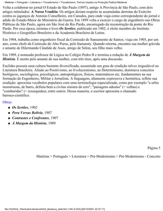 Matérias > Português > Literatura > Trovadorismo > Trovadorismo- Termos Usados na Produção Poética Medieval

Volta a colaborar no jornal O Estado de São Paulo (1897), antigo A Província de São Paulo, com dois
artigos intitulados: A Nossa Vendéia. Os artigos diziam respeito às acumuladas derrotas do Exército
contra os jagunços de Antonio Conselheiro, em Canudos, para onde viaja como correspondente do jornal e
adido do Estado-Maior do Ministério da Guerra. Em 1899 volta a exercer o cargo de engenheiro nas Obras
Públicas de São Paulo, agora em São José do Rio Pardo, encarregado da reconstrução da ponte do Rio
Pardo. Por essa época, termina o livro Os Sertões, publicado em 1902; é eleito membro do Instituto
Histórico e Geográfico Brasileiro e da Academia Brasileira de Letras.
Em 1904, trabalha como engenheiro fiscal da Comissão de Saneamento de Santos; viaja em 1905, por um
ano, como chefe da Comissão do Alto Purus, pelo Itamaraty. Quando retorna, encontra sua mulher grávida
e amante de Dilermando Cândido de Assis, amigo de Sólon, seu filho mais velho.
Em 1909, é nomeado professor de Lógica no Colégio Pedro II e termina a redação de À Margem da
História. É morto pelo amante de sua mulher, com três tiros, após uma discussão.
Euclides possuía uma cultura bastante diversificada, assumindo um grau de erudição talvez inigualável na
Literatura Brasileira. Aliado ao Positivismo, ao Evolucionismo, ao Determinismo, dominava conceitos
biológicos, sociológicos, psicológicos, antropológicos, físicos, matemáticos etc, fundamentais na sua
formação de Engenheiro, Militar e Jornalista. A linguagem, altamente expressiva e hermética, reflete sua
erudição: aproxima vocábulos populares com uma terminologia especializada, como por exemplo "a urbis
monstruosa, de barro, definia bem a civitas sinistra do erro", "paisagens adustas" (= velhas) e
"comburidas" (= ressequidas), entre outros. Dessa maneira, o escritor apresenta o chamado
barroco-científico.
Obras:
   q Os Sertões, 1902

   q Peru Versus Bolívia, 1907

   q Contrastes e Confrontos, 1907

   q À Margem da História, 1909




                                                                                                               Página 5

                               Matérias > Português > Literatura > Pré-Modernismo > Pré-Modernismo - Conceito




 file:///C|/html_10emtudo/Literatura/html_literatura_total.htm (140 of 253) [05/10/2001 22:37:11]
 
