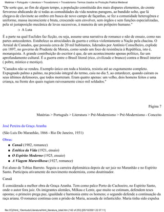 Matérias > Português > Literatura > Trovadorismo > Trovadorismo- Termos Usados na Produção Poética Medieval

"De sorte que, ao fim de algum tempo, a população constituída dos mais díspares elementos, do crente
fervoroso abdicando de si todas as comodidades da vida noutras paragens, ao bandido solto, que lá
chegava de clavinote ao ombro em busca de novo campo de façanhas, se fez a comunidade heterogênea e
uniforme, massa inconsciente e bruta, crescendo sem envolver, sem órgãos e sem funções especializadas,
pela só justaposição mecânica de levas sucessivas, à maneira de um polipeiro humano."
          r A Luta

É a parte na qual Euclides faz ficção, ou seja, assume uma narrativa de romance e não de ensaio, como nas
partes antecedentes. Estabelece as atrocidades da guerra e critica violentamente a Nação pela chacina. O
Arraial de Canudos, que possuía cerca de 20 mil habitantes, liderados por Antônio Conselheiro, explode
em 1897, no governo de Prudente de Morais, como sendo um foco de resistência à República, isto é,
monarquista. A grande contribuição do escritor é que, de um acontecimento apenas político, faz um
aprofundamento cultural. É a guerra entre o Brasil litoral (rico, civilizado e branco) contra o Brasil interior
( pobre, místico e mestiço).
"Canudos não se rendeu. Exemplo único em toda a história, resistiu até ao esgotamento completo.
Expugnado palmo a palmo, na precisão integral do termo, caiu no dia 5, ao entardecer, quando caíram os
seus últimos defensores, que todos morreram. Eram quatro apenas: um velho, dois homens feitos e uma
criança, na frente dos quais rugiam raivosamente cinco mil soldados."




                                                                                                               Página 7

                               Matérias > Português > Literatura > Pré-Modernismo > Pré-Modernismo - Conceito

José Pereira da Graça Aranha
(São Luís Do Maranhão, 1866 - Rio De Janeiro, 1931)
Obras:
   q Canaã (1902, romance)

   q Estética da Vida (1921, ensaio)

   q O Espírito Moderno (1925, ensaio)

   q A Viagem Maravilhosa (1927, romance)

Foi aluno de Tobias Barreto. Seguiu a carreira diplomática depois de ser juiz no Maranhão e no Espírito
Santo. Participou ativamente do movimento modernista, como doutrinador.
Canaã
É considerada a melhor obra de Graça Aranha. Tem como palco Porto do Cachoeiro, no Espírito Santo,
onde o autor fora juiz. Os imigrantes alemães, Milkau e Lentz, que muito se estimam, defendem teses
opostas; o primeiro prega paz, igualdade e harmonia entre os homens; o segundo defende a continuação da
raça ariana. O romance continua com a prisão de Maria, acusada de infanticídio. Maria tinha sido expulsa


 file:///C|/html_10emtudo/Literatura/html_literatura_total.htm (142 of 253) [05/10/2001 22:37:11]
 