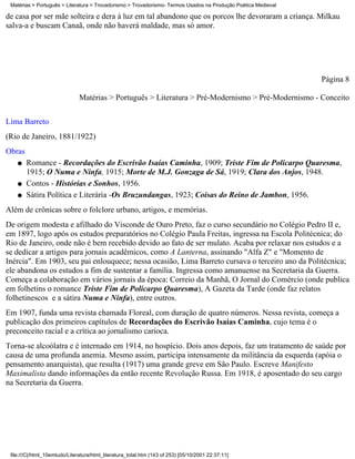 Matérias > Português > Literatura > Trovadorismo > Trovadorismo- Termos Usados na Produção Poética Medieval

de casa por ser mãe solteira e dera à luz em tal abandono que os porcos lhe devoraram a criança. Milkau
salva-a e buscam Canaã, onde não haverá maldade, mas só amor.




                                                                                                               Página 8

                               Matérias > Português > Literatura > Pré-Modernismo > Pré-Modernismo - Conceito


Lima Barreto
(Rio de Janeiro, 1881/1922)
Obras
    q   Romance - Recordações do Escrivão Isaías Caminha, 1909; Triste Fim de Policarpo Quaresma,
        1915; O Numa e Ninfa, 1915; Morte de M.J. Gonzaga de Sá, 1919; Clara dos Anjos, 1948.
    q   Contos - Histórias e Sonhos, 1956.
    q   Sátira Política e Literária -Os Bruzundangas, 1923; Coisas do Reino de Jambon, 1956.
Além de crônicas sobre o folclore urbano, artigos, e memórias.
De origem modesta e afilhado do Visconde de Ouro Preto, faz o curso secundário no Colégio Pedro II e,
em 1897, logo após os estudos preparatórios no Colégio Paula Freitas, ingressa na Escola Politécnica; do
Rio de Janeiro, onde não é bem recebido devido ao fato de ser mulato. Acaba por relaxar nos estudos e a
se dedicar a artigos para jornais acadêmicos, como A Lanterna, assinando "Alfa Z" e "Momento de
Inércia". Em 1903, seu pai enlouquece; nessa ocasião, Lima Barreto cursava o terceiro ano da Politécnica;
ele abandona os estudos a fim de sustentar a família. Ingressa como amanuense na Secretaria da Guerra.
Começa a colaboração em vários jornais da época: Correio da Manhã, O Jornal do Comércio (onde publica
em folhetins o romance Triste Fim de Policarpo Quaresma), A Gazeta da Tarde (onde faz relatos
folhetinescos e a sátira Numa e Ninfa), entre outros.
Em 1907, funda uma revista chamada Floreal, com duração de quatro números. Nessa revista, começa a
publicação dos primeiros capítulos de Recordações do Escrivão Isaías Caminha, cujo tema é o
preconceito racial e a crítica ao jornalismo carioca.
Torna-se alcoólatra e é internado em 1914, no hospício. Dois anos depois, faz um tratamento de saúde por
causa de uma profunda anemia. Mesmo assim, participa intensamente da militância da esquerda (apóia o
pensamento anarquista), que resulta (1917) uma grande greve em São Paulo. Escreve Manifesto
Maximalista dando informações da então recente Revolução Russa. Em 1918, é aposentado do seu cargo
na Secretaria da Guerra.




 file:///C|/html_10emtudo/Literatura/html_literatura_total.htm (143 of 253) [05/10/2001 22:37:11]
 