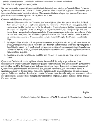 Matérias > Português > Literatura > Trovadorismo > Trovadorismo- Termos Usados na Produção Poética Medieval

Triste Fim de Policarpo Quaresma (1915)
Narrado em terceira pessoa, coloca a ociosidade do funcionalismo público na figura do Major Policarpo
Quaresma, subsecretário do Arsenal de Guerra. Quaresma é um nacionalista ingênuo e exacerbado, que se
interessa pela identidade brasileira: música, folclore, curiosidades e a língua tupi-guarani. Quixotesco,
pretende transformar o tupi-guarani na língua oficial do país.
O romance divide-se em três partes:
   1. Retrata a vida burocrática de Quaresma, que tem tempo de sobra para pensar nas coisas do Brasil.
      Junto com ele, militares completam o papel do funcionalismo: o General Albernaz, preocupado com
      o casamento da filha Ismênia com o Dr. Cavalcanti; o Contra-Almirante Caldas, comandante de um
      navio que foi a pique na Guerra do Paraguai; o Major Bustamante, que só se preocupa com seu
      tempo de serviço, ansiando pela aposentadoria. Quaresma acaba adotando o tupi como língua oficial
      e é ridicularizado por todos e afastado temporariamente de suas funções. Os únicos que acreditam
      na empresa nacionalista de Quaresma são o violeiro Ricardo Coração dos Outros e sua afilhada
      Olga.
   2. Incompreendido, o Major retira-se para o campo onde planeja uma reforma agrária e o combate às
      pragas, principalmente a saúva. Adquire o sítio Sossego, transformando-o em uma esperança para o
      Brasil fértil e produtivo. O idealismo da personagem persiste até que uma peste impiedosa elimina
      os animais. Mesmo assim, Quaresma não desiste de sua empreitada. Continua seguindo seus ideais
      nacionalistas e utópicos.
   3. Acentua-se uma sátira política, na qual Floriano Peixoto - o Marechal-de-Ferro - aparece como
      tirano.
Quaresma é florianista ferrenho, apóia as atitudes do marechal. Os amigos aproveitam o clima
revolucionário, levando vantagem naquilo que podem: Albernaz deseja uma comissão extra para comprar
o enxoval de sua filha; Caldas espera ser indicado para algum cargo; Bustamante pensa em ser coronel.
Quaresma é nomeado chefe de destacamento mas, percebe, lentamente, que Floriano não é mais o
revolucionário correto de seus sonhos patrióticos. Decepcionado, acaba se afastando de suas atividades
após ser ferido num combate. Terminada a revolta, Policarpo, inconformado, redige um protesto em defesa
dos detentos que, na sua opinião, não apresentavam motivos de prisão. É preso, mandado para a Ilha das
Cobras e fuzilado.




                                                                                                               Página 11

                               Matérias > Português > Literatura > Pré-Modernismo > Pré-Modernismo - Conceito




 file:///C|/html_10emtudo/Literatura/html_literatura_total.htm (145 of 253) [05/10/2001 22:37:11]
 