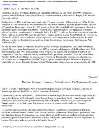Matérias > Português > Literatura > Trovadorismo > Trovadorismo- Termos Usados na Produção Poética Medieval

Monteiro Lobato
(Taubaté, SP, 1882 - São Paulo, SP 1948)
Homem de diversas atividades. Ingressa na Faculdade de Direito de São Paulo, em 1900. Participa de
grupos e jornais literários, entre eles o Minarete composto também por Godofredo Rangel, José Antonio
Nogueira e outros.
Bacharela-se em 1904 e retorna à sua cidade natal. Torna-se promotor público em Areias (SP) e depois,
abandona o Ministério Público para ser fazendeiro, pois herda a fazenda Buquira, propriedade de seu avô,
o Visconde de Tremembé. No ano de 1916, adquire e dirige a Revista do Brasils, tornando-se editor dela,
juntamente com a instalação da Editora Monteiro Lobato, que traz grandes inovações para o mercado
editorial brasileiro. Ainda assim, Lobato acaba falido. Em 1917, vende sua fazenda e transfere-se para São
Paulo. Publica, no jornal "O Estado de São Paulo", o artigo contra a pintora Anita Malfatti: A Propósito da
Exposição Malfatti, expressando uma postura agressiva contra as novas tendências artísticas do século
XX, que resultará no desligamento do autor do artigo dos principais participantes da Semana de Arte
Moderna de 1922.
No ano de 1925, funda a Companhia Editora Nacional e começa a escrever sua vasta obra de literatura
infantil. No governo de Washington Luís, em 1927, é nomeado adido comercial do Brasil em Nova York,
de onde regressa em 1931, entusiasmado com o progresso da nação norte-americana. No Brasil, faz
campanhas a favor da exploração das riquezas do subsolo: petróleo e minérios. Funda a Companhia de
Petróleo do Brasil, acreditando no nosso desenvolvimento e denunciando o monopólio internacional.
Escreve carta ao então presidente Getúlio Vargas e é preso e condenado pelo Tribunal de Segurança
Nacional a seis meses de prisão. Cumpre apenas 90 dias graças à intervenção de amigos, no ano de 1941.




                                                                                                               Página 12

                               Matérias > Português > Literatura > Pré-Modernismo > Pré-Modernismo - Conceito

Em 1946, muda-se para Buenos Aires e mantém traduções de seus livros para o espanhol. Retorna ao
Brasil e aproxima-se das idéias do Partido Comunista Brasileiro.
Controvertido, ativo e participante, Lobato defende a modernização do Brasil nos moldes capitalistas. Faz
uma crítica fecunda ao Brasil rural e pouco desenvolvido, como no Jeca Tatu (= estereótipo do caboclo
abandonado pelas autoridades governamentais) do livro Urupês. Curioso é que, na quarta edição de
Urupês, o autor, no prefácio, pede desculpas ao homem do interior, enfatizando suas doenças e
dificuldades.
"Monteiro Lobato descobriu o homem do interior do Brasil. Descobriu nova dimensão da literatura
brasileira, nacionalizando-a. Daí seu êxito enorme, revelado pelo número de edições e, igualmente, pelo
tom da crítica. Lobato foi endeusado. Mas nunca aderiu ao Modernismo, do qual foi, a muitos respeitos
precursor, apesar de hostilizá-los. Provocou, por isso, reações que, apontando os recursos lingüísticos do
escritor, lhe negam, todavia, a significação literária da obra."

 file:///C|/html_10emtudo/Literatura/html_literatura_total.htm (146 of 253) [05/10/2001 22:37:11]
 