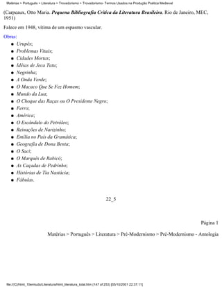 Matérias > Português > Literatura > Trovadorismo > Trovadorismo- Termos Usados na Produção Poética Medieval

(Carpeaux, Otto Maria. Pequena Bibliografia Crítica da Literatura Brasileira. Rio de Janeiro, MEC,
1951)
Falece em 1948, vítima de um espasmo vascular.
Obras:
   q Urupês;

   q Problemas Vitais;

   q Cidades Mortas;

   q Idéias de Jeca Tatu;

   q Negrinha;

   q A Onda Verde;

   q O Macaco Que Se Fez Homem;

   q Mundo da Lua;

   q O Choque das Raças ou O Presidente Negro;

   q Ferro;

   q América;

   q O Escândalo do Petróleo;

   q Reinações de Narizinho;

   q Emília no País da Gramática;

   q Geografia de Dona Benta;

   q O Saci;

   q O Marquês de Rabicó;

   q As Caçadas de Pedrinho;

   q Histórias de Tia Nastácia;

   q Fábulas.




                                                                       22_5



                                                                                                               Página 1

                             Matérias > Português > Literatura > Pré-Modernismo > Pré-Modernismo - Antologia




 file:///C|/html_10emtudo/Literatura/html_literatura_total.htm (147 of 253) [05/10/2001 22:37:11]
 