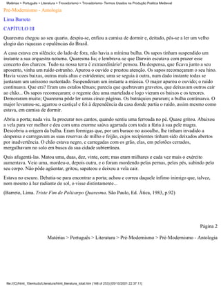 Matérias > Português > Literatura > Trovadorismo > Trovadorismo- Termos Usados na Produção Poética Medieval

Pré-Modernismo - Antologia
Lima Barreto
CAPÍTULO III
Quaresma chegou ao seu quarto, despiu-se, enfiou a camisa de dormir e, deitado, pôs-se a ler um velho
elogio das riquezas e opulências do Brasil.
A casa estava em silêncio; do lado de fora, não havia a mínima bulha. Os sapos tinham suspendido um
instante a sua orquestra noturna. Quaresma lia; e lembrava-se que Darwin escutava com prazer esse
concerto dos charcos. Tudo na nossa terra é extraordinário! pensou. Da despensa, que ficava junto a seu
aposento, vinha um ruído estranho. Apurou o ouvido e prestou atenção. Os sapos recomeçaram o seu hino.
Havia vozes baixas, outras mais altas e estridentes; uma se seguia à outra, num dado instante todas se
juntaram um uníssono sustentado. Suspenderam um instante a música. O major apurou o ouvido; o ruído
continuava. Que era? Eram uns estalos tênues; parecia que quebravam gravetos, que deixavam outros cair
ao chão... Os sapos recomeçaram; o regente deu uma martelada e logo vieram os baixos e os tenores.
Demoraram muito; Quaresma pôde ler umas cinco páginas. Os batráquios pararam; a bulha continuava. O
major levantou-se, agarrou o castiçal e foi à dependência da casa donde partia o ruído, assim mesmo como
estava, em camisa de dormir.
Abriu a porta; nada viu. Ia procurar nos cantos, quando sentiu uma ferroada no pé. Quase gritou. Abaixou
a vela para ver melhor e deu com uma enorme saúva agarrada com toda a fúria à sua pele magra.
Descobriu a origem da bulha. Eram formigas que, por um buraco no assoalho, lhe tinham invadido a
despensa e carregavam as suas reservas de milho e feijão, cujos recipientes tinham sido deixados abertos
por inadvertência. O chão estava negro, e carregadas com os grão, elas, em pelotões cerrados,
mergulhavam no solo em busca da sua cidade subterrânea.
Quis afugentá-las. Matou uma, duas, dez, vinte, cem; mas eram milhares e cada vez mais o exército
aumentava. Veio uma, mordeu-o, depois outra, e o foram mordendo pelas pernas, pelos pés, subindo pelo
seu corpo. Não pôde agüentar, gritou, sapateou e deixou a vela cair.
Estava no escuro. Debatia-se para encontrar a porta; achou e correu daquele ínfimo inimigo que, talvez,
nem mesmo à luz radiante do sol, o visse distintamente...
(Barreto, Lima. Triste Fim de Policarpo Quaresma. São Paulo, Ed. Ática, 1983, p.92)




                                                                                                               Página 2

                             Matérias > Português > Literatura > Pré-Modernismo > Pré-Modernismo - Antologia




 file:///C|/html_10emtudo/Literatura/html_literatura_total.htm (148 of 253) [05/10/2001 22:37:11]
 